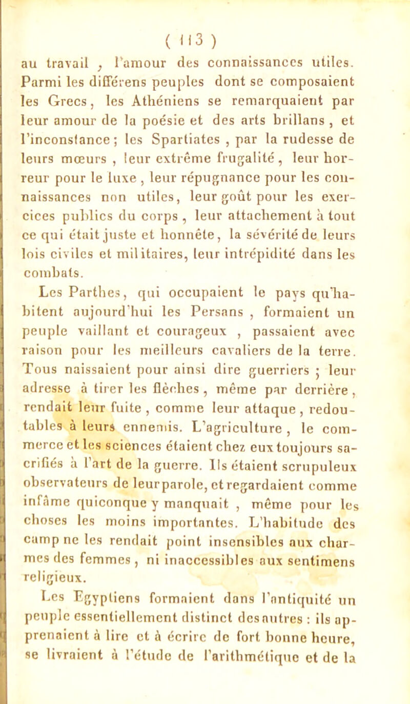 au travail , l’amour des connaissances utiles. Parmi les différens peuples dont se composaient les Grecs, les Athéniens se remarquaient par leur amour de la poésie et des arts brillans , et l’inconsfance ; les Spartiates , par la rudesse de leurs mœurs , leur extrême frugalité, leur hor- reur pour le luxe , leur répugnance pour les con- naissances non utiles, leur goût pour les exer- cices publics du corps , leur attachement à tout ce qui était juste et honnête, la sévérité de leurs lois civiles et militaires, leur intrépidité dans les combats. LesParthes, qui occupaient le pays qu’ha- bitent aujourd’hui les Persans , formaient un peuple vaillant et courageux , passaient avec raison pour les meilleurs cavaliers de la terre. Tous naissaient pour ainsi dire guerriers ; leur adresse à tirer les flèches , même par derrière , rendait leur fuite , comme leur attaque , redou- tables à leurs ennemis. L’agriculture , le com- merce et les sciences étaient chez eux toujours sa- crifiés à l'art de la guerre. Ils étaient scrupuleux observateurs de leurparole, et regardaient comme infâme quiconque y manquait , même pour les choses les moins importantes. L’habitude des camp ne les rendait point insensibles aux char- mes des femmes, ni inaccessibles aux sentimens religieux. Les Egyptiens formaient dans l’antiquité un peuple essentiellement distinct des mitres : ils ap- prenaient à lire et à écrire de fort bonne heure, se livraient à l’étude de l’arithmétique et de la