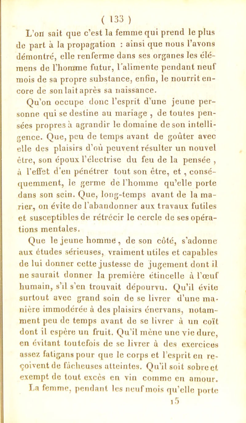 L’on sait que c’est la femme qui prend le plus de part à la propagation : ainsi que nous l’avons démontré, elle renferme dans ses organes les élé- mens de l’homme futur, l’alimente pendant neuf mois de sa propre substance, enfin, le nourrit en- core de son lait après sa naissance. Qu’on occupe donc l’esprit d’une jeune per- sonne qui se destine au mariage , de toutes pen- sées propres à agrandir le domaine de son intelli- gence. Que, peu de temps avant de goûter avec elle des plaisirs d’où peuvent résulter un nouvel être, son époux l’électrise du feu de la pensée , à l'effet d’en pénétrer tout son être, et , consé- quemment, le germe de l’homme qu’elle porte dans son sein. Que, long-temps avant de la ma- rier, ou évite de l’abandonner aux travaux futiles et susceptibles de rétrécir le cercle de ses opéra- tions mentales. Que le jeune homme , de son côté, s’adonne aux études sérieuses, vraiment utiles et capubles de lui donner cette justesse de jugement dont il ne saurait donner la première étincelle à l’œuf humain, s’il s’en trouvait dépourvu. Qu’il évite surtout avec grand soin de se livrer d’une ma- nière immodérée à des plaisirs énervons, notam- ment peu de temps avant de se livrer à un coït dont il espère un fruit. Qu’il mène une vie dure, en évitant toutefois de se livrer à des exercices assez fatigans pour que le corps et l’esprit en re- çoivent de fâcheuses atteintes. Qu’il soit sobre et exempt de tout excès en vin comme en amour. La femme, pendant les neuf mois qu’elle porte i5