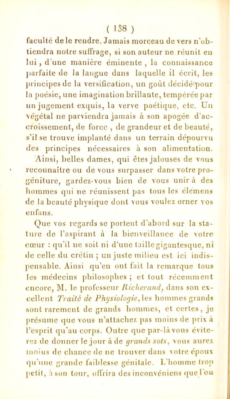 faculté de le rendre. Jamais morceau de vers n’ob- tiendra notre suffrage, si son auteur ne réunit en lui, d’une manière éminente , la connaissance parfaite de la langue dans laquelle il écrit, les principes de la versification, un goût déciddpour la poésie, une imagination brillante, tempérée par un jugement exquis, la verve poétique, etc. Un végétal ne parviendra jamais à son apogée d’ac- croissement, de force , de grandeur et de beauté, s’il se trouve implanté dans un terrain dépourvu des principes nécessaires à son alimentation. Ainsi, belles dames, qui êtes jalouses de vous reconnaître ou de vous surpasser dans votre pro- géniture, gardez-vous bien de vous unir à des hommes qui ne réunissent pas tous les élemens de la beauté physique dont vous voulez orner vos enfans. Que vos regards sc portent d'abord sur la sta- ture de l’aspirant à la bienveillance de votre coeur : qu'il ne soit ni d’une taille gigantesque, ni de celle du crétin ; un juste milieu est ici indis- pensable. Ainsi qu’en ont fait la remarque tous les médecins philosophes ; et tout récemment encore, M. le professeur Riclierand, dans son ex- cellent Traité de Physiologie, les hommes grands sont rarement de grands hommes, et certes, jo présume que vous n’attachez pas moins de prix à l’esprit qu’au corps. Outre que par-là vous évite- rez de donner le jour à de grands sots, vous aurez nioius de chance de ne trouver dans votre époux qu’une grande faiblesse génitale. L'homme trop petit, à son tour, offrira des inconvéniens que l ou