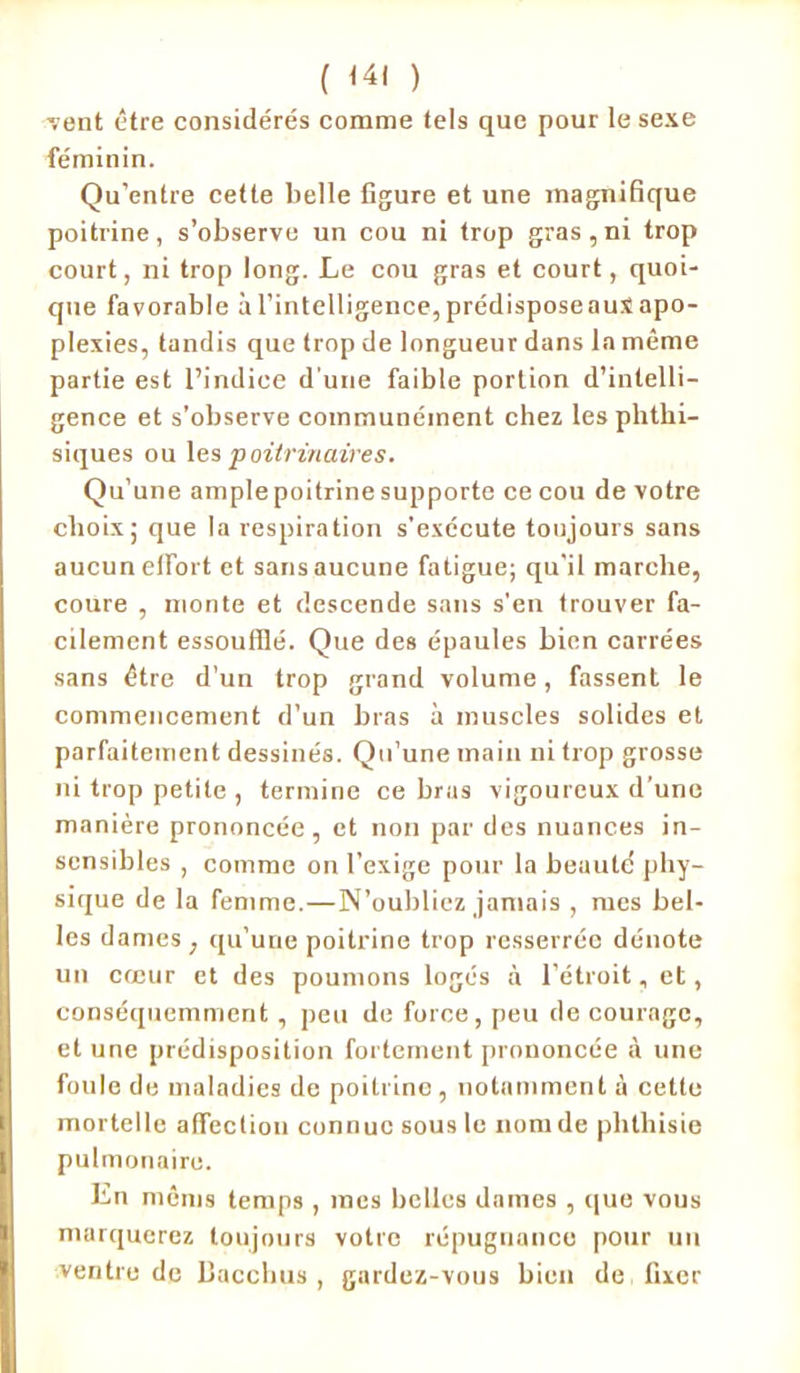 -vent être considérés comme tels que pour le sexe féminin. Qu’entre cette belle figure et une magnifique poitrine, s’observe un cou ni trop gras,ni trop court, ni trop long. Le cou gras et court, quoi- que favorable àl’intelligence,prédisposeauXapo- plexies, tandis que trop de longueur dans la même partie est l’indice d'une faible portion d’intelli- gence et s’observe communément chez les phthi- siques ou les poitrinaires. Qu’une ample poitrine supporte ce cou de votre choix; que la respiration s'exécute toujours sans aucun efiort et sans aucune fatigue; qu’il marche, coure , monte et descende sans s’en trouver fa- cilement essoufflé. Que des épaules bien carrées sans être d’un trop grand volume, fassent le commencement d’un bras à muscles solides et parfaitement dessinés. Qu’une main ni trop grosse ni trop petite , termine ce bras vigoureux d’une manière prononcée, et non par des nuances in- sensibles , comme on l’exige pour la beauté phy- sique de la femme.—N’oubliez jamais , mes bel- les dames , qu’une poitrine trop resserrée dénote un cœur et des poumons logés à l’étroit, et, conséquemment, peu de force, peu de courage, et une prédisposition fortement prononcée à une foule de maladies de poitrino, notamment à cette mortelle affection connue sous le nom de phthisie pulmonaire. Ln mêms temps , mes belles dames , que vous marquerez toujours votre répugnance pour un ventre de bacchus , gardez-vous bien de, fixer