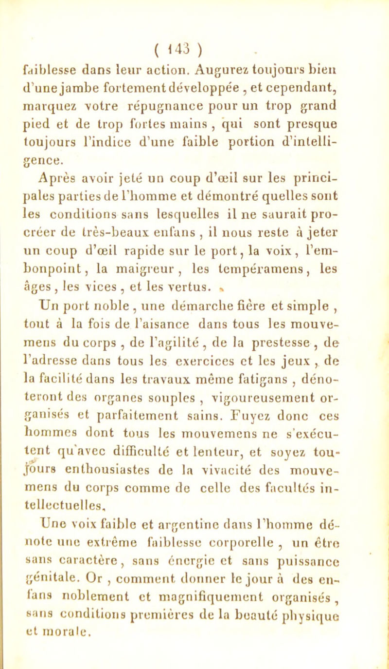 ( <43 ) faiblesse dans leur action. Augurez toujours bien d’une jambe fortement développée , et cependant, marquez votre répugnance pour un trop grand pied et de trop fortes mains , qui sont presque toujours l’indice d’une faible portion d’intelli- gence. Après avoir jeté un coup d’oeil sur les princi- pales parties de l’homme et démontré quelles sont les conditions sans lesquelles il ne saurait pro- créer de très-beaux enfuns , il nous reste à jeter un coup d’œil rapide sur le port, la voix, l’em- bonpoint, la maigreur, les tempéramens, les âges , les vices , et les vertus. , Un port noble , une démarche fière et simple , tout à la fois de l’aisance dans tous les mouve- mens du corps , de l’agilité , de la prestesse , de l’adresse dans tous les exercices et les jeux , de la facilité dans les travaux même fatigans , déno- teront des organes souples , vigoureusement or- ganisés et parfaitement sains. Fuyez donc ces hommes dont tous les mouvemens ne s'exécu- tent qu avec difficulté et lenteur, et soyez tou- jours enthousiastes de la vivacité des mouve- mens du corps comme de celle des facultés in- tellectuelles. Une voix faible et argentine dans l’homme dé- note une extrême faiblesse corporelle , un être sans caractère, sans énergie et sans puissance génitale. Or , comment donner le jour à des en- fans noblement et magnifiquement organisés , sans conditions premières de la beauté physique et morale.