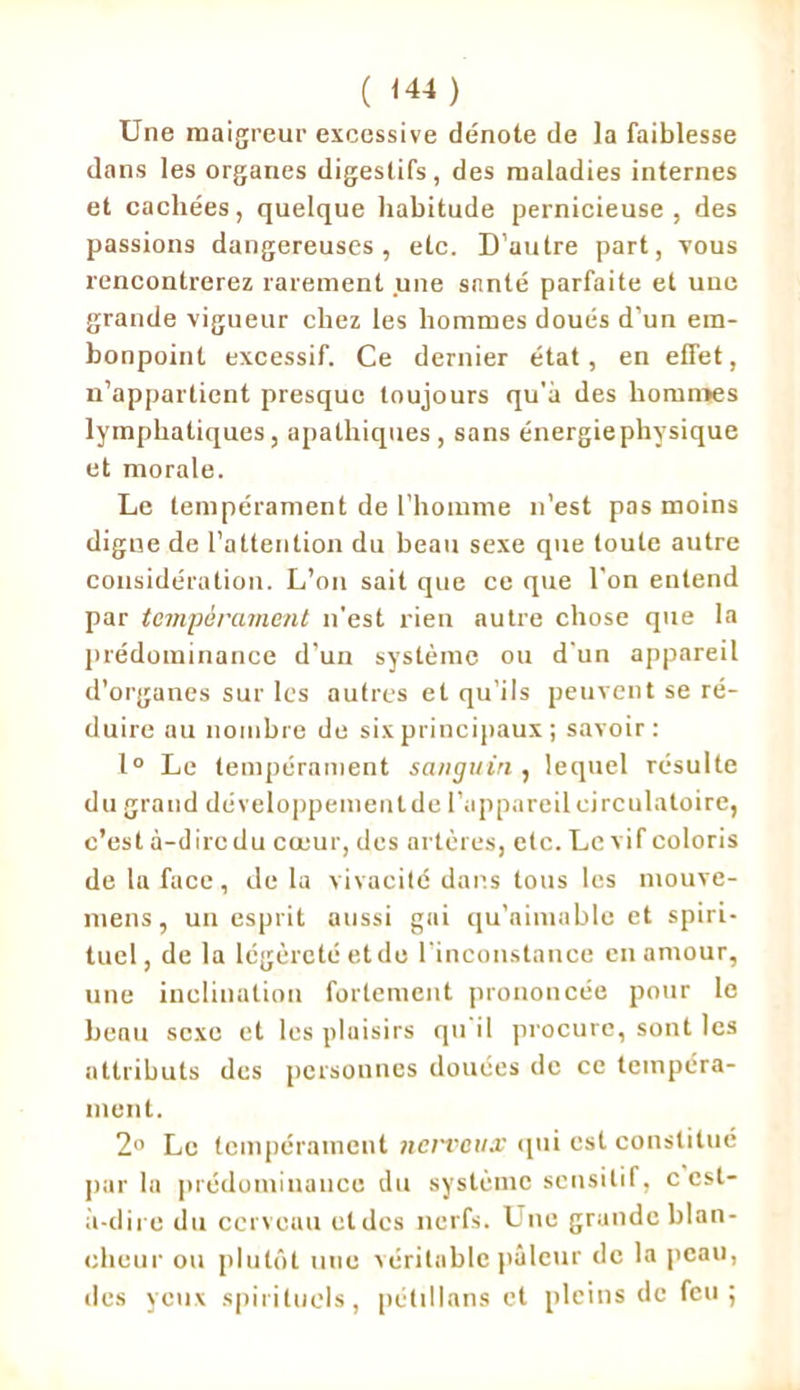 ( <44 ) Une maigreur excessive dénote de la faiblesse dans les organes digestifs, des maladies internes et cachées, quelque habitude pernicieuse, des passions dangereuses, etc. D'autre part, vous rencontrerez rarement une santé parfaite et une grande vigueur chez les hommes doués d’un em- bonpoint excessif. Ce dernier état, en effet, n’appartient presque toujours qu’il des hommes lymphatiques, apathiques , sans énergiephysique et morale. Le tempérament de l’homme n’est pas moins digne de l’attention du beau sexe que toute autre considération. L’on sait que ce que l’on entend par tempérament n’est rien autre chose que la prédominance d’un système ou d’un appareil d’organes sur les autres et qu’ils peuvent se ré- duire au nombre de six principaux ; savoir: 1° Le tempérament sanguin , lequel résulte du grand développementde l’appareil circulatoire, c’est à-dire du cœur, des artères, etc. Le vif coloris de la face , delà vivacité dans tous les niouve- mens, un esprit aussi gai qu'aimable et spiri- tuel, de la légèreté et de l’inconstance en amour, une inclination fortement prononcée pour le beau sexe et les plaisirs qu il procure, sont les attributs des personnes douées de ce tempéra- ment. 2° Le tempérament nerveux qui est constitué parla prédominance du système sensitif, c est- à-dire du cerveau et des nerfs. Une grande blan- cheur ou plutôt une véritable pâleur de la peau, des yeux spirituels, pétillons et pleins de feu;