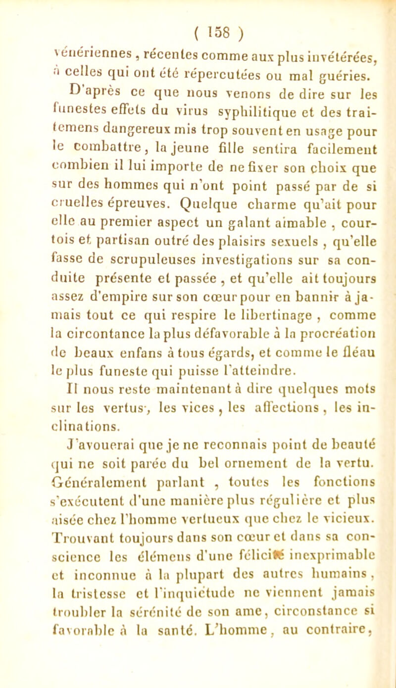 ' énériennes , recenles comme aux plus invétérées, à celles qui ont été répercutées ou mal guéries. D après ce que nous venons de dire sur les funestes effets du virus syphilitique et des trai- temens dangereux mis trop souvent en usage pour le Combattre, la jeune fille sentira facilement combien il lui importe de ne fixer son choix que sur des hommes qui n’ont point passé par de si cruelles épreuves. Quelque charme qu’ait pour elle au premier aspect un galant aimable , cour- tois et. partisan outré des plaisirs sexuels , qu’elle fasse de scrupuleuses investigations sur sa con- duite présente et passée , et qu’elle ait toujours assez d’empire sur son cœur pour en bannir à ja- mais tout ce qui respire le libertinage , comme la circontance la plus défavorable à la procréation de beaux enfans à tous égards, et comme le fléau le plus funeste qui puisse l'atteindre. Il nous reste maintenant à dire quelques mots sur les vertus-, les vices , les affections , les in- clinations. J’avouerai que je ne reconnais point de beauté qui ne soit parée du bel ornement de la vertu. Généralement parlant , toutes les fonctions s’exécutent d’une manière plus régulière et plus aisée chez l’homme vertueux que chez le vicieux. Trouvant toujours dans son cœur et dans sa con- science les élémens d’une féliciWt inexprimable et inconnue à la plupart des autres humains , la tristesse et l’inquictude ne viennent jamais troubler la sérénité de son ame, circonstance si favorable à la santé. L’homme, au contraire,