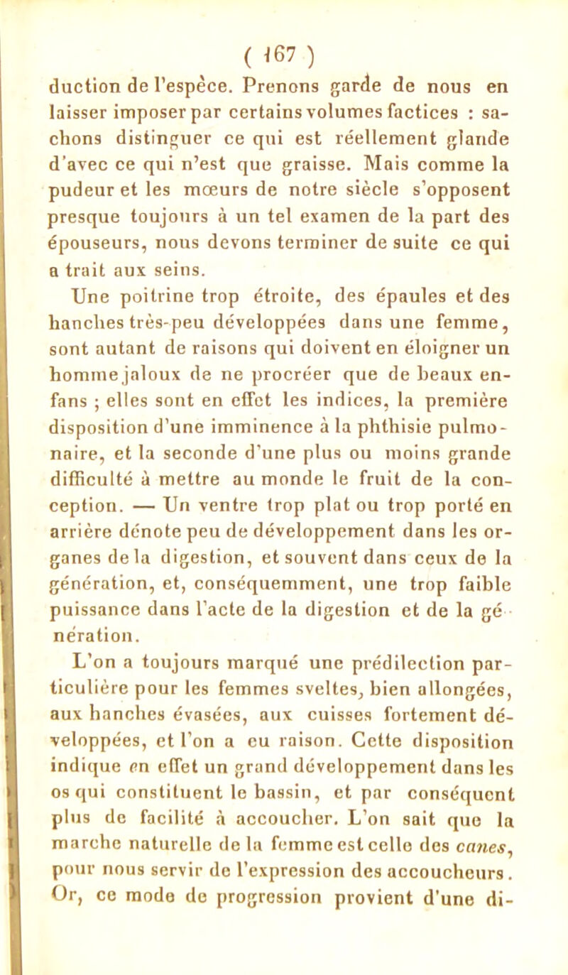 ( <67 ) duction de l’espèce. Prenons garde de nous en laisser imposer par certains volumes factices : sa- chons distinguer ce qui est réellement glande d’avec ce qui n’est que graisse. Mais comme la pudeur et les mœurs de notre siècle s’opposent presque toujours à un tel examen de la part des épouseurs, nous devons terminer de suite ce qui a trait aux seins. Une poitrine trop étroite, des épaules et des hanches très-peu développées dans une femme, sont autant de raisons qui doivent en éloigner un hominejaloux de ne procréer que de beaux en- fans ; elles sont en effet les indices, la première disposition d’une imminence à la phthisie pulmo- naire, et la seconde d’une plus ou moins grande difficulté à mettre au monde le fruit de la con- ception. — Un ventre trop plat ou trop porté en arrière dénote peu de développement dans les or- ganes delà digestion, et souvent dans ceux de la génération, et, conséquemment, une trop faible puissance dans l’acte de la digestion et de la gé nération. L’on a toujours marqué une prédilection par- ticulière pour les femmes sveltes, bien allongées, aux hanches évasées, aux cuisses fortement dé- veloppées, et l’on a eu raison. Cette disposition indique en effet un grand développement dans les os qui constituent le bassin, et par conséquent plus de facilité à accoucher. L’on sait que la marche naturelle delà femme est celle des canes, pour nous servir de l’expression des accoucheurs. Or, ce mode de progression provient d'une di-