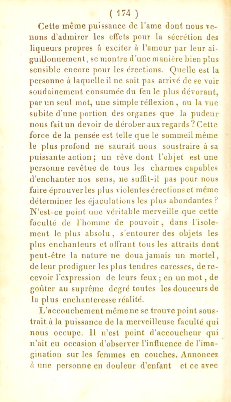 Cette même puissance de l’ame dont nous ve- nons d’admirer les effets pour la sécrétion des liqueurs propres â exciter à l’amour par leur ai- guillonnement, se montre d’une manière bien plus sensible encore pour les érections. Quelle est la personne à laquelle il ne soit pas arrivé de se voir soudainement consumée du feu le plus dévorant, par un seul mot, une simple rétlexion , ou la vue subite d’une portion des organes que la pudeur nous fait un devoir de dérober aux regards ? Cette force de la pensée est telle que le sommeil même le plus profond ne saurait nous soustraire à sa puissante action ; un rêve dont l’objet est une personne revêtue de tous les charmes capables d’enchanter nos sens, 11e suffit-il pas pour nous faire éprouver les plus violentes crectionset même déterminer les éjaculations les plus abondantes ? N’est-ce point une véritable merveille que cette faculté de l’homme de pouvoir, dans l'isole- ment le plus absolu , s'entourer des objets les plus enchanteurs et offrant tons les attraits dont peut-être la nature ne doua jamais un mortel, de leur prodiguer les plus tendres caresses, de re- cevoir l'expression de leurs feux ; en un mot, de goûter au suprême degré toutes les douceurs de la plus enchanteresse réalité. L’accouchement même ne se trouve point sous- trait à la puissance de la merveilleuse faculté qui nous occupe. 11 n’est point d'accoucheur qui n’ait eu occasion d’observer l’influence de l’ima- gination sur les femmes en couches. Annonce* à une personne en douleur d’enfant et ce avec