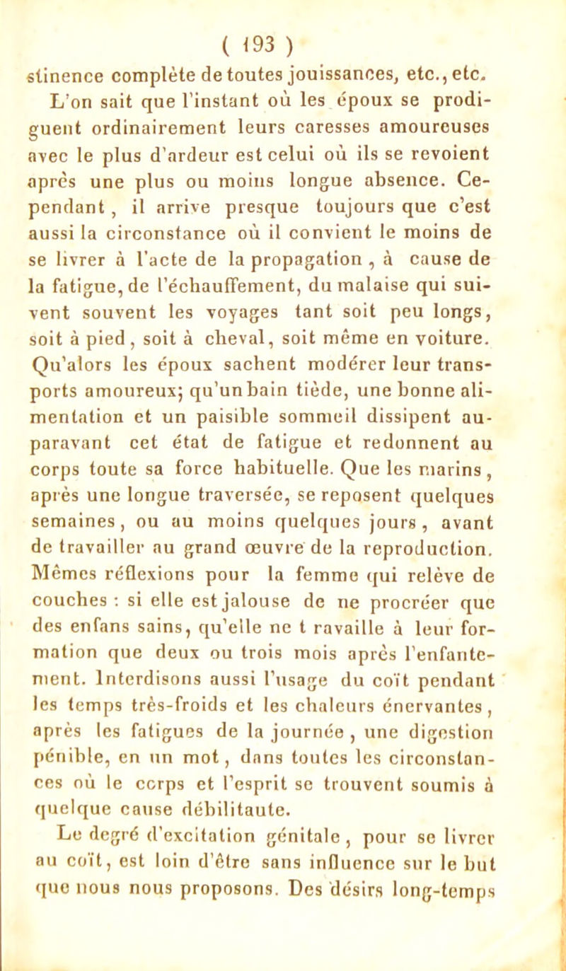 ( <93 ) stinence complète de toutes jouissances, etc., etc. L’on sait que l’instant où les époux se prodi- guent ordinairement leurs caresses amoureuses avec le plus d'ardeur est celui où ils se revoient après une plus ou moins longue absence. Ce- pendant , il arrive presque toujours que c’est aussi la circonstance où il convient le moins de se livrer à l’acte de la propagation , à cause de la fatigue, de réchauffement, du malaise qui sui- vent souvent les voyages tant soit peu longs, soit à pied , soit à cheval, soit même en voiture. Qu’alors les époux sachent modérer leur trans- ports amoureux; qu’un bain tiède, une bonne ali- mentation et un paisible sommeil dissipent au- paravant cet état de fatigue et redonnent au corps toute sa force habituelle. Que les marins, après une longue traversée, se reposent quelques semaines, ou au moins quelques jours, avant de travailler au grand œuvre de la reproduction. Mêmes réflexions pour la femme qui relève de couches : si elle est jalouse de ne procréer que des enfans sains, qu’elle ne t ravaille à leur for- mation que deux ou trois mois après l’enfante- ment. Interdisons aussi l’usage du coït pendant les temps très-froids et les chaleurs énervantes, après les fatigues de la journée , une digestion pénible, en un mot, dans toutes les circonstan- ces où le corps et l’esprit se trouvent soumis à quelque cause débilitaute. Le degré d'excitation génitale , pour se livrer au coït, est loin d’être sans influence sur le but que nous nous proposons. Des désirs long-temps