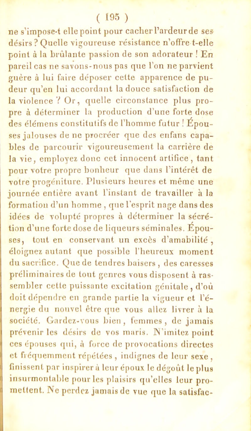 ne s’impose-t ellepoint pour cacher l’ardeur de ses désirs ? Quelle vigoureuse résistance n’offre t-elle point à la brûlante passion de son adorateur ! En pareil cas ne savons-nous pas que l’on ne parvient guère à lui faire déposer cette apparence de pu- deur qu’en lui accordant la douce satisfaction de la violence ? Or, quelle circonstance plus pro- pre à déterminer la production d’une forte dose des élémens constitutifs de l’homme futur ! Épou- ses jalouses de ne procréer que des enfans capa- bles de parcourir vigoureusement la carrière de la vie, employez donc cet innocent artifice, tant pour votre propre bonheur que dans l’intérêt de votre progéniture. Plusieurs heures et même une journée entière avant l’instant de travailler à la formation d’un homme , que l'esprit nage dans des idées de volupté propres à déterminer la sécré- tion d’une forte dose de liqueurs séminales. Épou- ses, tout en conservant un excès d’amabilité, éloignez autant que possible l’heureux moment du sacrifice. Que de tendres baisers , des caresses préliminaires de tout genres vous disposent à ras- sembler cette puissante excitation génitale, d’où doit dépendre en grande partie la vigueur et l’é- nergie du nouvel être que vous allez livrer à la société. Gardez-vous bien , femmes , de jamais prévenir les désirs de vos maris. N’imitez point ces épouses qui, à force de provocations directes et fréquemment répétées , indignes de leur sexe , finissent par inspirer à leur époux le dégoût le plus insurmontable pour les plaisirs qu’elles leur pro- mettent. Ne perdez jamais de vue que la salisfac-