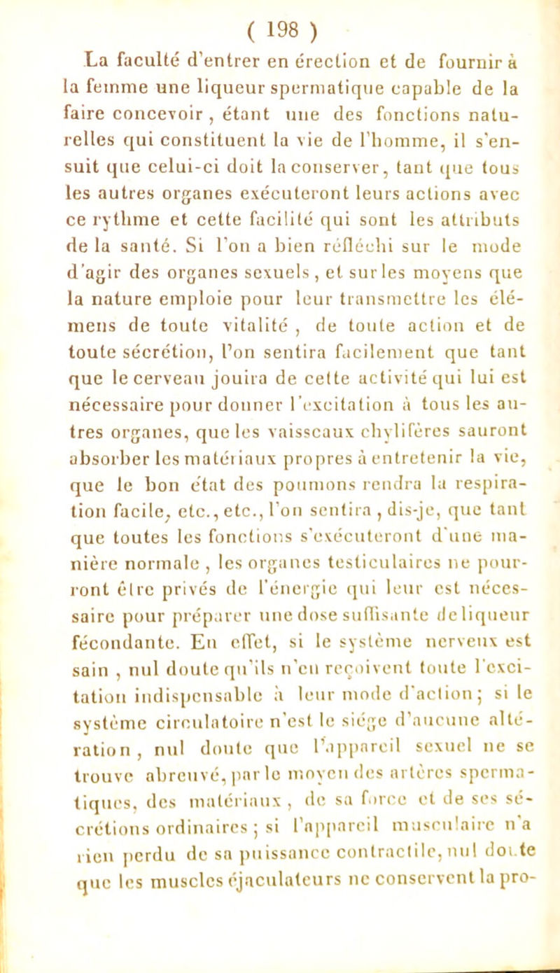 La faculté d’entrer en érection et de fournira la femme une liqueur spermatique capable de la faire concevoir , étant une des fonctions natu- relles qui constituent la vie de l’homme, il s'en- suit que celui-ci doit la conserver, tant que tous les autres organes exécuteront leurs actions avec ce rythme et cette facilité qui sont les attributs de la santé. Si l’on a bien réfléchi sur le mode d'agir des organes sexuels, et sur les moyens que la nature emploie pour leur transmettre les élé- mens de toute vitalité , de toute action et de toute sécrétion, l’on sentira facilement que tant que le cerveau jouira de cette activité qui lui est nécessaire pour donner l’excitation à tous les au- tres organes, que les vaisseaux chylifères sauront absorber les matériaux propres à entretenir la vie, que le bon état des poumons rendra la respira- tion facile, etc., etc., l’on sentira , dis-je, que tant que toutes les fonctions s’exécuteront d’une ma- nière normale , les organes testiculaires ne pour- ront être privés de l’énergie qui leur est néces- saire pour préparer une dose suffisante deliqueur fécondante. En effet, si le système nerveux est sain , nul doute qu’ils n’en reçoivent toute l'exci- tation indispensable à leur mode d’action; si le système circulatoire n’est le siège d’aucune alté- ration, nul doute que l’appareil sexuel ne se trouve abreuvé, par le moyen des artères sperma- tiques, des matériaux , de sa force et de ses sé- crétions ordinaires ; si l’appareil musculaire n’a rien perdu de sa puissance contractile,nu! doi te que les muscles éjnculnteurs ne conservent la pro-