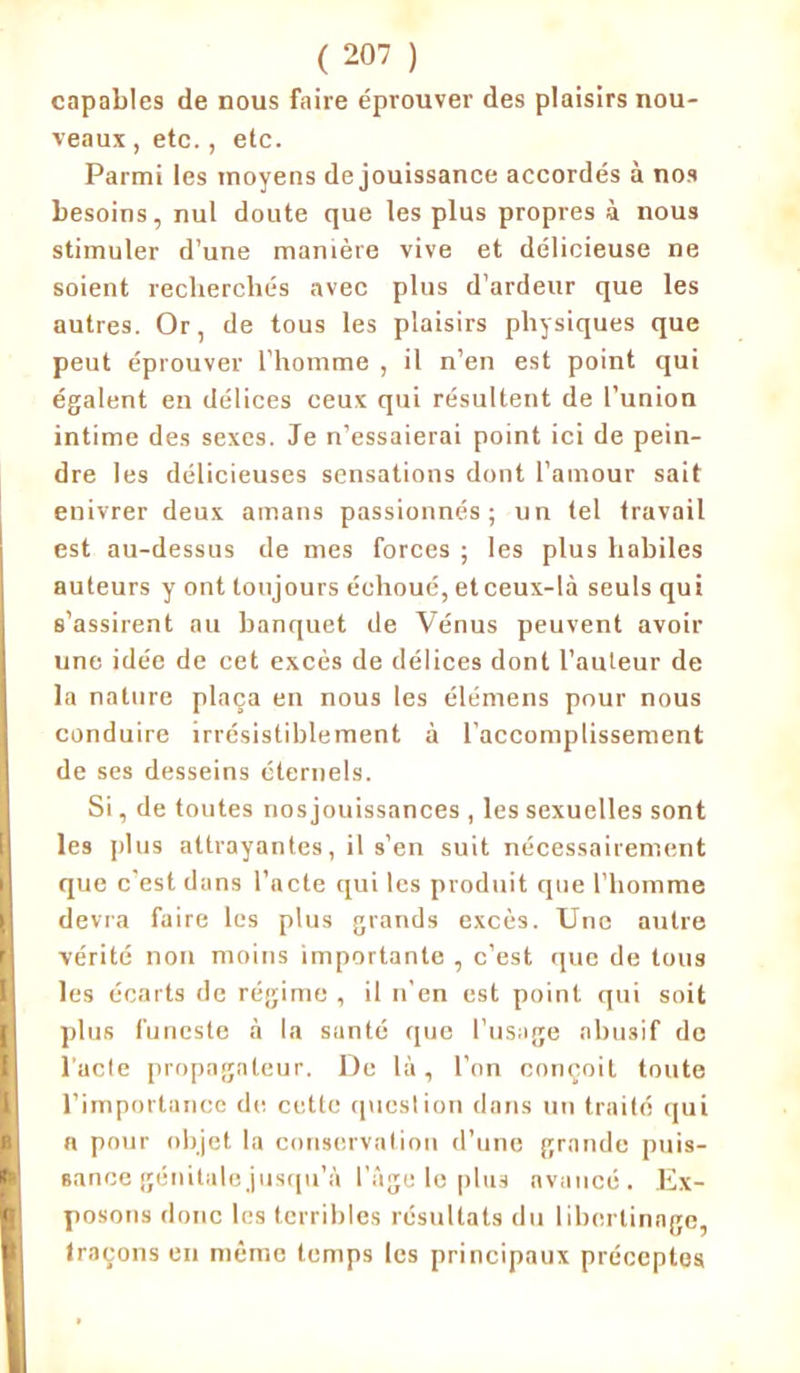 capables de nous faire éprouver des plaisirs nou- veaux , etc., etc. Parmi les moyens de jouissance accordés à nos besoins, nul doute que les plus propres à nous stimuler d’une manière vive et délicieuse ne soient recherchés avec plus d’ardeur que les autres. Or, de tous les plaisirs physiques que peut éprouver l’homme , il n’en est point qui égalent en délices ceux qui résultent de l’union intime des sexes. Je n’essaierai point ici de pein- dre les délicieuses sensations dont l’amour sait enivrer deux amans passionnés; un tel travail est au-dessus de mes forces ; les plus habiles auteurs y ont toujours échoué, et ceux-là seuls qui s’assirent au banquet de Vénus peuvent avoir une idée de cet excès de délices dont l'auteur de la nature plaça en nous les élémens pour nous conduire irrésistiblement à l’accomplissement de ses desseins éternels. Si, de toutes nosjouissances , les sexuelles sont les plus attrayantes, il s’en suit nécessairement que c’est dans l’acte qui les produit que l’homme devra faire les plus grands excès. Une autre vérité non moins importante , c’est que de tous les écarts de régime , il n'en est point qui soit plus funeste à la santé que l’usage abusif de l’acte propagateur. Do là, l’on conçoit toute l’importance de cette question dans un traité qui n pour objet la conservation d’une grande puis- sance génitale jusqu’à l’âge le plus avancé. Ex- posons donc les terribles résultats du libertinage, traçons en même temps les principaux préceptes