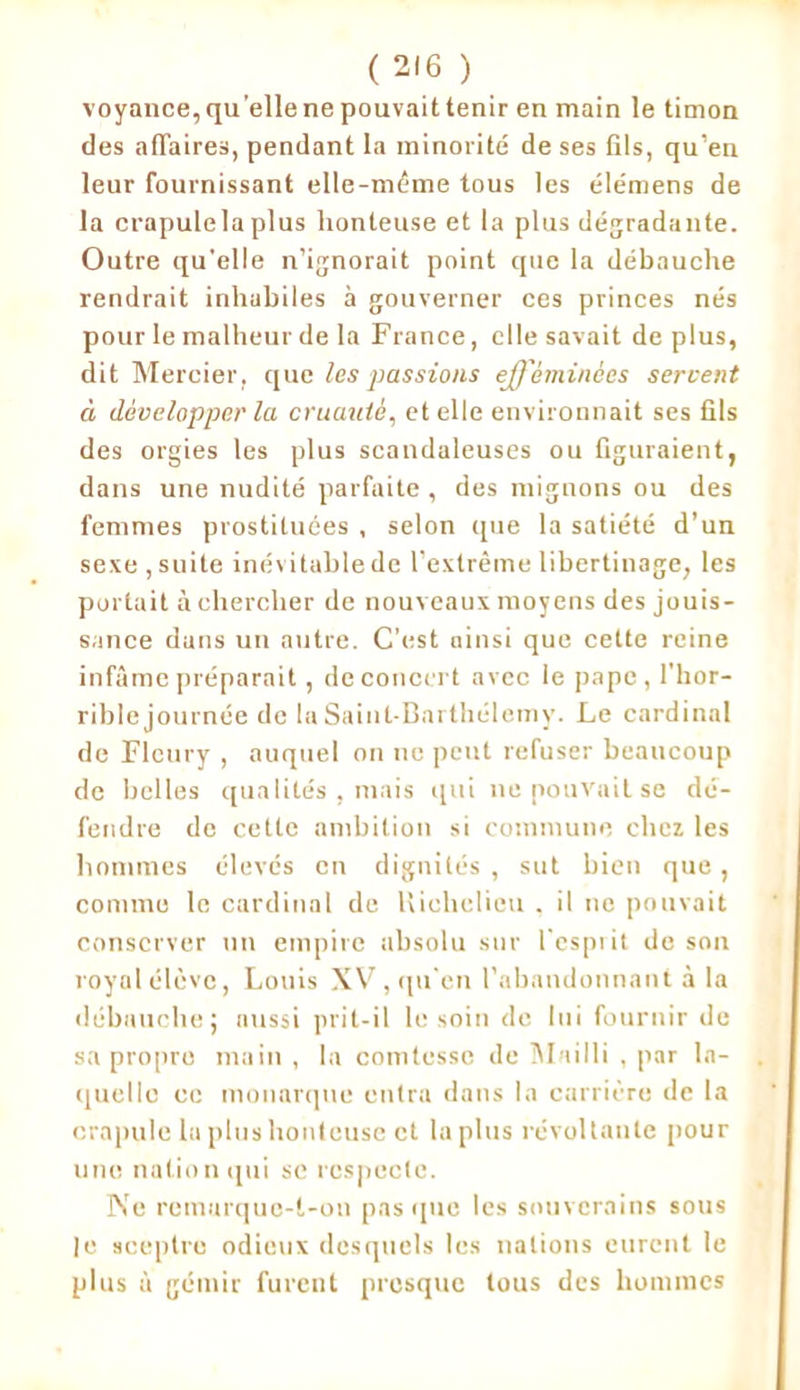 voyance, quelle ne pouvait tenir en main le timon des affaires, pendant la minorité de ses fils, qu’en leur fournissant elle-même tous les élémens de la crapulela plus honteuse et la plus dégradante. Outre qu'elle n’ignorait point que la débauche rendrait inhabiles à gouverner ces princes nés pour le malheur de la France, elle savait de plus, dit Mercier, que les passions efféminées servent à développer la cruauté, et elle environnait ses fils des orgies les plus scandaleuses ou figuraient, dans une nudité parfaite , des mignons ou des femmes prostituées , selon que la satiété d’un sexe, suite inévitable de l’extrême libertinage, les portait à chercher de nouveaux moyens des jouis- sance dans un autre. C’est ainsi que cette reine infâme préparait, de concert avec le pape, l'hor- rible journée de la Saint-Barthélemy. Le cardinal de Fleury , auquel on ne peut refuser beaucoup de belles qualités . mais qui ne pouvait se dé- fendre do cette ambition si commune chez les hommes élevés en dignités , sut bien que, comme le cardinal de Richelieu . il ne pouvait conserver un empire absolu sur l'esprit de son royal élève, Louis XV, qu'en l’abandonnant à la débauche; aussi prit-il le soin de lui fournir de sa propre main , la comtesse de Mailli , par la- quelle ec monarque entra dans la carrière de la crapule lu plus honteuse et la plus révoltante pour une nation qui se respecte. Ne remarque-t-on pns que les souverains sous le sceptre odieux desquels les nations eurent le plus à gémir furent presque tous des hommes