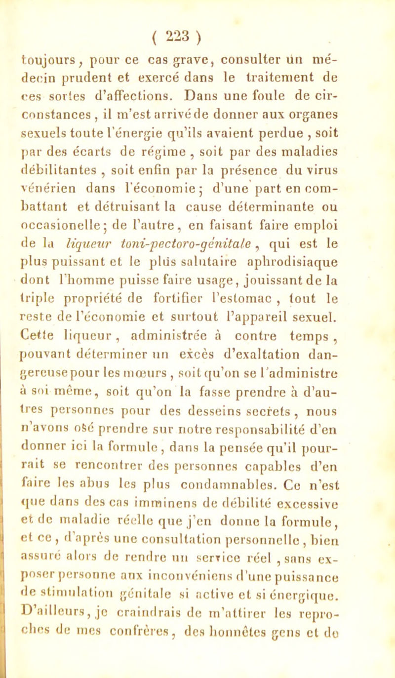 toujours, pour ce cas grave, consulter ün mé- decin prudent et exercé dans le traitement de ces sortes d’affections. Dans une foule de cir- constances , il m’est arrivé de donner aux organes sexuels toute l'énergie qu’ils avaient perdue , soit par des écarts de régime , soit par des maladies débilitantes , soit enfin par la présence du virus vénérien dans l'économie; d’une part en com- battant et détruisant la cause déterminante ou occasionelle; de l’autre, en faisant faire emploi de la liqueur toni-pectoro-génitale, qui est le plus puissant et le plus salutaire aphrodisiaque dont l’homme puisse faire usage, jouissant de la triple propriété de fortifier l’estomac , tout le reste de l’économie et surtout l’appareil sexuel. Cette liqueur, administrée à contre temps , pouvant déterminer un excès d’exaltation dan- gercusepour les mœurs , soit qu’on se l'administre à soi même, soit qu’on la fasse prendre à d’au- tres personnes pour des desseins secrets , nous n’avons o&é prendre sur notre responsabilité d’en donner ici la formule, dans la pensée qu’il pour- rait se rencontrer des personnes capables d’en faire les abus les plus condamnables. Ce n’est que dans des cas imminens de débilité excessive et de maladie réelle que j’en donne la formule, et ce , d’après une consultation personnelle , bien assuré alors de rendre un service réel , sans ex- poser personne anx inconvéniens d’une puissance de stimulation génitale si active et si énergique. D’ailleurs, je craindrais de m’attirer les repro- ches de mes confrères, des honnêtes gens cl de