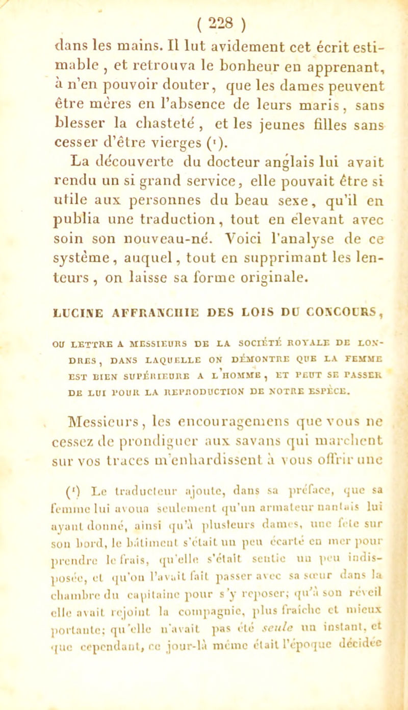 dans les mains. Il lut avidement cet écrit esti- mable , et retrouva le bonheur en apprenant, à n’en pouvoir douter, que les dames peuvent être mères en l’absence de leurs maris, sans blesser la chasteté , et les jeunes filles sans cesser d’être vierges ('). La découverte du docteur anglais lui avait rendu un si grand service, elle pouvait être si utile aux personnes du beau sexe, qu’il en publia une traduction, tout en élevant avec soin son nouveau-né. Voici l'analyse de ce système, auquel, tout en supprimant les len- teurs , on laisse sa forme originale. LUCINE AFFRANCHIE DES LOIS DU CONCOCRS, OU LETTRE A MESSIEURS DE LA SOCIÉTÉ ROYALE DE LON- DRES , DANS LAQUELLE ON DEMONTRE QUE LA FEMME EST BIEN SUPERIEURE A LHOMMB, ET PEUT SE PASSER DE LUI POUR LA REPRODUCTION DE NOTRE ESPECE. Messieurs, les encouragemens que vous ne cessez de prondiguer aux savans qui marchent sur vos traces m’enhardissent à vous offrir une (') Le traducteur ajoute, dans sa préface, <jue sa femme lui avoua seulement qu’un armateur nantais lui ayant donné, ainsi qu’à plusieurs dames, une fcle sur son bord, le bâtiment s’était un peu écarté en mer pour prendre le frais, qu’elle s’était sentie un peu indis- posée, et qu'on l’avait fait passer avec sa sertir dans la chambre du capitaine pour s’y reposer; qu’à son réveil elle avait rejoint la compagnie, plus fraîche et mieux portante; qu’elle n'avait pas été seule un instant, et que cependant, ce jour-là même était l'époque décidée