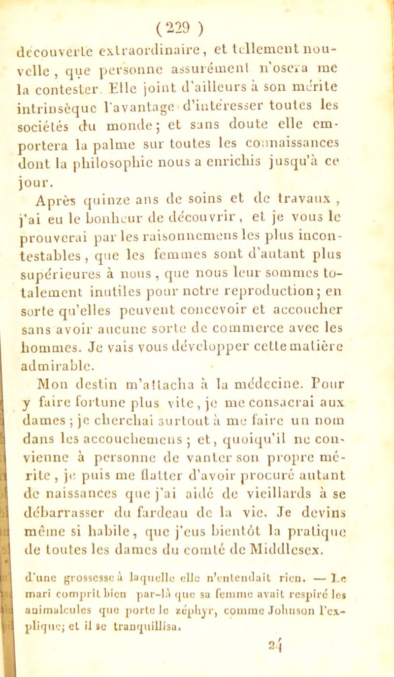 decouverte extraordinaire, et tellement nou- velle , que personne assurément n’osera me la contester Elle joint d’ailleurs à son mérite intrinsèque l'avantage • d’intéresser toutes les sociétés du monde; et sans doute elle em- portera la palme sur toutes les connaissances dont la philosophie nous a enrichis jusqu’à ce jour. Après quinze ans de soins et de travaux , j’ai eu le bonheur de découvrir, et je vous le prouverai parles raisonnemens les plus incon- testables , que les femmes sont d’autant plus supérieures à nous , que nous leur sommes to- talement inutiles pour notre reproduction; en sorte qu’elles peuvent concevoir et accoucher sans avoir aucune sorte de commerce avec les hommes. Je vais vous développer cette matière admirable. Mon destin m’attacha à la médecine. Pour y faire fortune plus vite, je me consacrai aux dames ; je cherchai surtout à me faire un nom B dans les accoucliemens ; et, quoiqu’il ne cou- (vienne à personne de vanter son propre mé- rite , je puis me flatter d’avoir procuré autant de naissances que j’ai aidé de vieillards à se débarrasser du fardeau de la vie. Je devins même si habile, que j’eus bientôt la pratique de toutes les dames du comté de Middlesex. d'une grossesse à laquelle elle n'entendait rien. —Le mari comprit bien par-là que sa femme avait respire les animalcules que porte le zéphyr, comme Johnson l’ex- plique; et il se tranquillisa. 2j