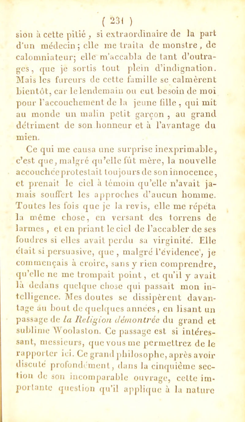 sion à cette pitié , si extraordinaire de la part d’un médecin ; elle me traita de monstre , de calomniateur; elle m’accabla de tant d’outra- ges, que je sortis tout plein d’indignation. Mais les fureurs de cette famille se calmèrent bientôt, car le lendemain ou eut besoin de moi pour l’accouchement de la jeune tille , qui mit au monde un malin petit garçon , au grand détriment de son honneur et à l’avantage du mien. Ce qui me causa une surprise inexprimable, c’est que, malgré qu’elle fût mère, la nouvelle accouchceprotestait toujours de son innocence, et prenait le ciel à témoin qu’elle n’avait ja- mais souffert les approches d’aucun homme. Toutes les fois que je la revis, clic me répéta la même chose, en versant des torrens de larmes , et en priant le ciel de l’accabler de ses foudres si elles avait perdu sa virginité. Elle était si persuasive, que, malgré l’évidence', je commençais à croire, sans y rien comprendre, qu’elle ne me trompait point, et qu’il y avait là dedans quelque chose qui passait mon in- tcll igence. Mes doutes se dissipèrent davan- tage au bout de quelques années, en lisant un passage de la Religion démontrée du grand et sublime Woolaston. Ce passage est si intéres- sant, messieurs, que vous me permettrez de le rapporter ici. Ce grand philosophe, après avoir discuté profondément, dans la cinquième sec- tion de son incomparable ouvrage, celte im- portante question qu’il applique à la nature