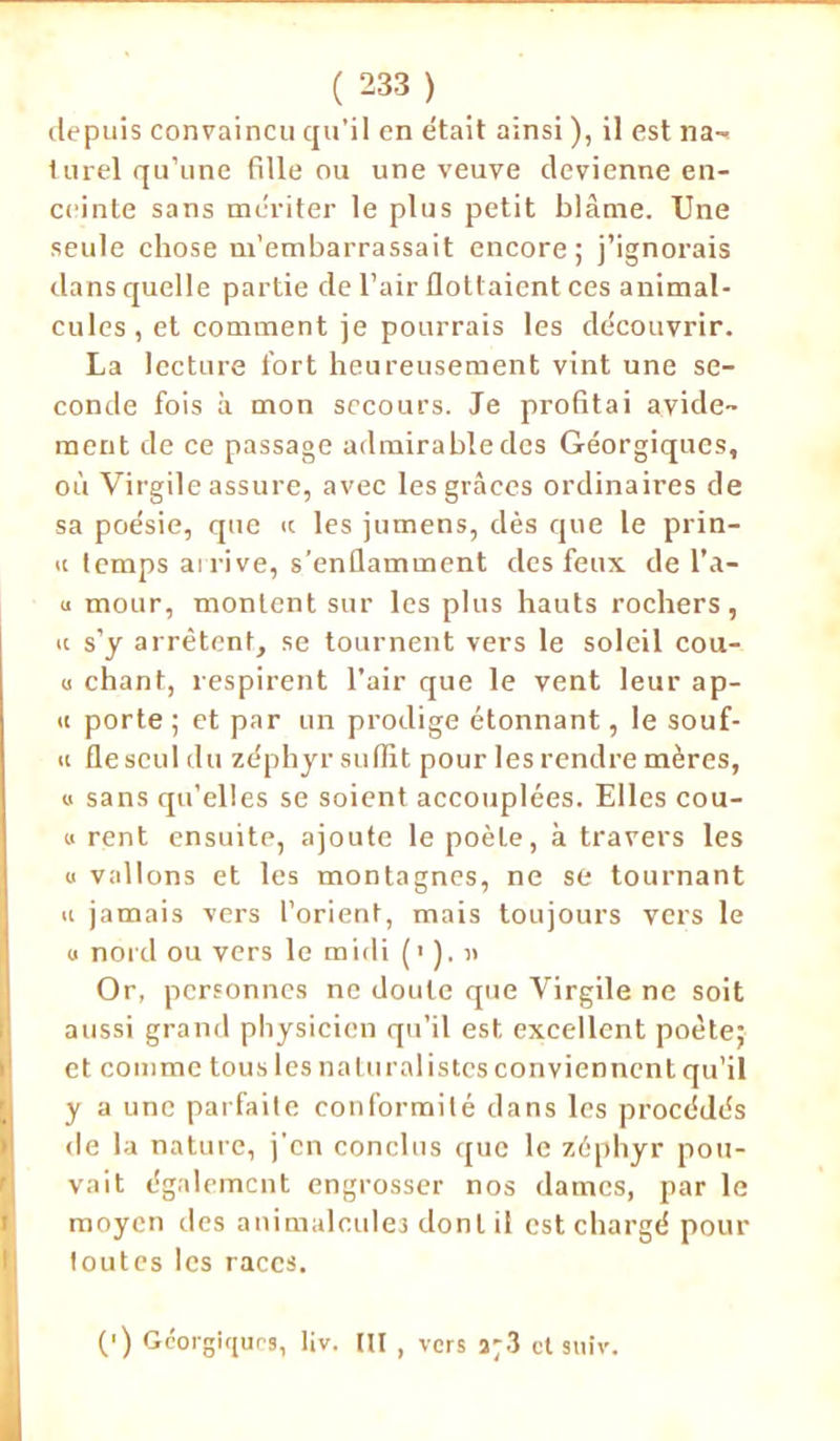 depuis convaincu qu’il en était ainsi ), il est na- turel qu’une fille ou une veuve devienne en- ceinte sans mériter le plus petit blâme. Une seule chose m’embarrassait encore; j’ignorais dans quelle partie de l’air flottaient ces animal- cules , et comment je pourrais les découvrir. La lecture fort heureusement vint une se- conde fois à mon secours. Je profitai avide- ment de ce passage admirabledes Géorgiques, où Virgile assure, avec les grâces ordinaires de sa poésie, que te les jumens, dès que le prin- n temps arrive, s’enflamment des feux de l’a- u mour, montent sur les plus hauts rochers, tt s’y arrêtent, se tournent vers le soleil cou- u chant, respirent l’air que le vent leur ap- tt porte ; et par un prodige étonnant, le souf- « fle seul du zéphyr suffit pour les rendre mères, « sans qu’elles se soient accouplées. Elles cou- u rent ensuite, ajoute le poète, à travers les u vallons et les montagnes, ne se tournant h jamais vers l’orient, mais toujours vers le u nord ou vers le midi (').)> Or, personnes ne doute que Virgile ne soit aussi grand physicien qu’il est excellent poète; et comme tous les naturalistes conviennent qu’il y a une parfaite conformité dans les procédés de la nature, j’en conclus que le zéphyr pou- vait également engrosser nos dames, par le moyen des animalcules dont il est chargé pour toutes les races. (') Géorgiques, liv. (U , vers a;3 et suiv.