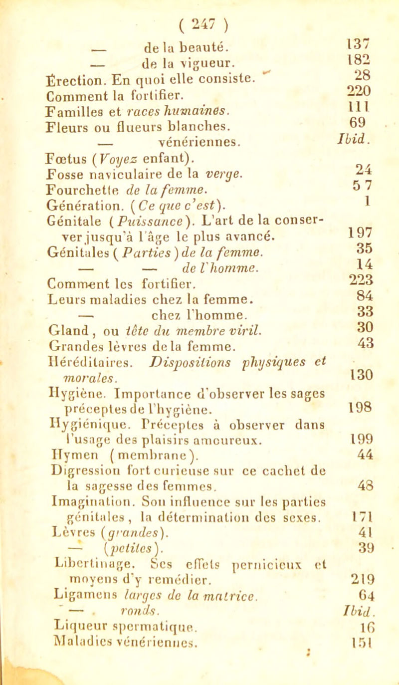 — de la beauté. 13/ — de la vigueur. 182 Érection. En quoi elle consiste. 28 Comment la forlifier. 220 Familles et races humaines. 11 ' Fleurs ou flueurs blanches. 69 — vénériennes. Ibid. Foetus {Voyez enfant). Fosse naviculaire de la verge. 24 Fourchetfe de la femme. 6 7 Génération. ( Ce que c’est). 1 Génitale ( Puissance). L’art de la conscr- verjusqu’à 1 âge le plus avancé. 197 Génitales ( Parties ) de la femme. 35 — — de l'homme. 14 Comment les fortifier. 223 Leurs maladies chez la femme. 84 — chez l’homme. 33 Gland , ou tête du membre viril. 30 Grandes lèvres delà femme. 43 Héréditaires. Dispositions physiques et morales. 130 Hygiène. Importance d'observer les sages préceptes de l’hygiène. 198 Hygiénique. Préceptes à observer dans l’usage des plaisirs amoureux. 199 Hymen (membrane). 44 Digression fort curieuse sur ce cachet de la sagesse des femmes. 48 Imagination. Son influence sur les parties génitales, la détermination des sexes. 171 Lèvres {grandes). 41 — [petites). 39 Libertinage. Scs effets pernicieux et moyens d’y remédier. 219 Ligamens larges de la matrice. 64 — ronds. Ibid. Liqueur spermatique. IG Maladies vénériennes. 151