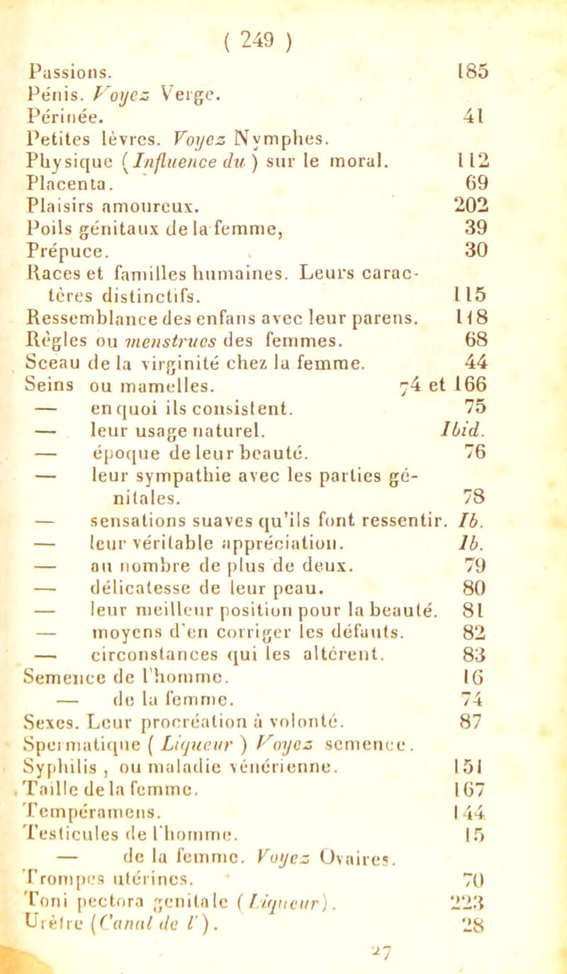 Passions. 185 Pénis. Voyez Verge. Périnée. 41 Petites lèvres. Voyez Nymphes. Physique (Influence du) sur le moral. 112 Placenta. 69 Plaisirs amoureux. 202 Poils génitaux de la femme, 39 Prépuce. 30 Races et familles humaines. Leurs carne- tères distinctifs. 115 Ressemblance des enfans avec leur parens. 118 Règles ou menstrues des femmes. 68 Sceau de la virginité chez la femme. 44 Seins ou mamelles. 74 et 166 — enquoi ils consistent. 75 — leur usage naturel. Ibid. — époque de leur beauté. 76 — leur sympathie avec les parties gé- nitales. 78 — sensations suaves qu’ils font ressentir. Ib. — leur véritable appréciation. Ib. — au nombre de plus de deux. 79 — délicatesse de leur peau. 80 — leur meilleur position pour la beaulé. 81 — moyens d’en corriger les défauts. 82 — circonstances qui les altèrent. 83 Semence de l’homme. IG — de la femme. 74 Sexes. Leur procréation à volonté. 87 Spermatique ( Liqueur ) Voyez semence. Syphil is , ou maladie vénérienne. 151 Taille delà femme, 167 Tempéramens. 144 Testicules de l'homme. 15 — de la femme. Voyez Ovaires. I rompes utérines. 70 Toni pectora génitale (Liqueur). 223 Urètre ( Canut de l'). 28