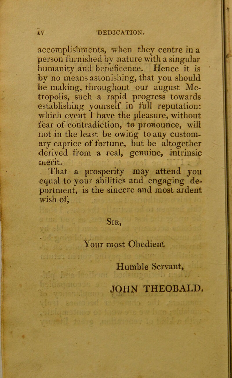 accomplishments, when they centre in a person ftirnished by nature with a singular humanity and beneficence. Hence it is by no means astonishing, that you should be making, throughout our august Me- tropolis, such a rapid progress towards establishing yourself in full reputation: which event I have the pleasure, without fear of contradiction, to pronounce, will not in the least be owing to any custom- ary caprice of fortune, but be altogether derived from a real, genuine, intrinsic merit. / . That a prosperity may attend you equal to your abilities and engaging de- portment, is the sincere and most ardent wish of. Sir, Your most Obedient Humble Servant, JOHN THEOBALD.