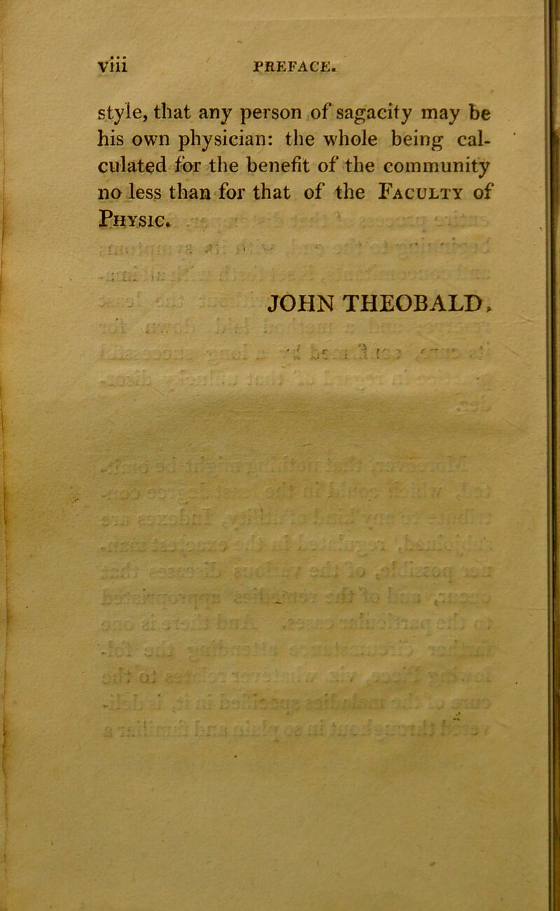 style, that any person of sagacity may be his own physician: the whole being cal- culated for vt he benefit of the community no less than for that of the Faculty of PHYSIC. . JOHN THEOBALD, .} f. ^ f.. - *