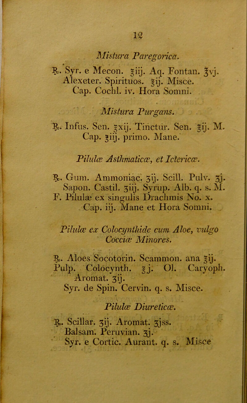 Mistura Paregorica. * B,. Syr. e Mecon. giij. Aq. Fontan. jvj. Alexeter. Spirituos. §ij. Misce. Cap. Cochl. iv. Hora Somni. Mistura Purgans. Infiis. Sen. gxij. Tinctiir. Sen. §ij. M. Cap. prime. Mane.' Pilulce Asthmatkee, et Ictericce. Gum. Ammoniac', 3ij. Scill. Pulv. 3j. Sapon. Castil. 3iij. Syrup. Alb. q. s. M. F. Piliilae ex singulis Drachmis No. x. Cap. iij. Mane et Hora Somni. . Pilulce ex Colocynthide cum Aloe, vulgo Coccice Minores. Aloes Socotorin. Scammon. ana |ij. Pulp. Colocynth. ^j. Ol. Caryoph. Aromat. 3ij. Syr. de Spin. Cervin. q. s. Misce. Pilulce Diureticce. ]^. Scillar. 3ij. Aromat. 3jss. Balsam. Peruvian. 3j. Syr, e Cortic. Aurant. q. s. Misce