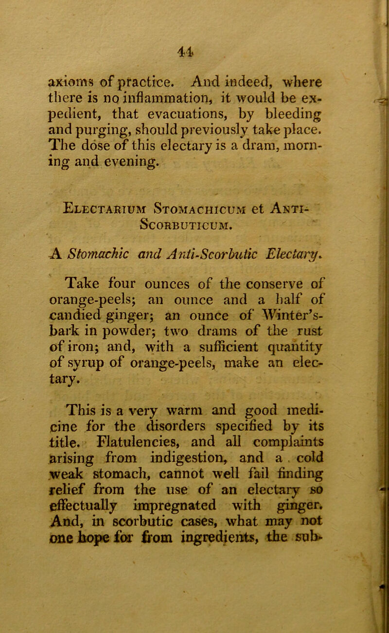 u axioms of practice. And indeed, where there is no inflammation, it would be ex- pedient, that evacuations, by bleeding and purging, should previously take place. The dose of this electary is a dram, morn- ing and evening. Electarium Stomachicum et Amti- ScORBUTICUM. A Stomachic and Anti-Scorbutic Electary. Take four ounces of the conserve of orange-peels; an ounce and a Iialf of candied ginger; an ounce of Winter’s- bark in powder; two drams of the rust of iron; and, with a sufficient quantity of syrup of orange-peels, make an elec- tary. This is a very warm and good medi- cine for the disorders specified by its title. Flatulencies, and all complaints arising from indigestion, and a , cold .weak stomach, cannot well fail finding relief from the use of an electary so effectually impregnated with ginger. And, in scorbutic cases, what may not DSiebopefor irom ingredients, the sub-