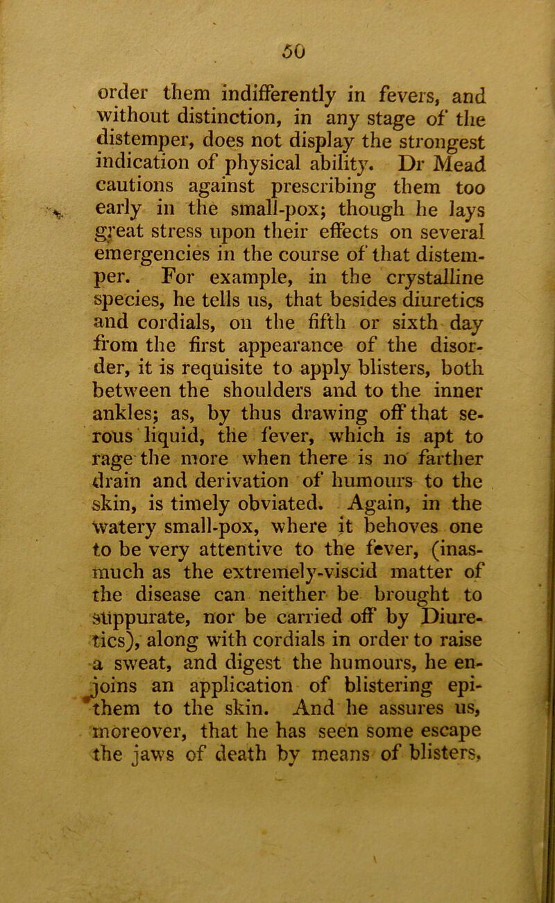 order them indifferently in fevers, and without distinction, in any stage of the distemper, does not display the strongest indication of physical ability. Dr Mead cautions against prescribing them too early in the small-pox; though he lays g^’eat stress upon their effects on several emergencies in the course of that distem- per. For example, in the crystalline species, he tells us, that besides diuretics and cordials, on the fifth or sixth day from the first appearance of the disor- der, it is requisite to apply blisters, both between the shoulders and to the inner ankles; as, by thus drawing off that se- rous liquid, the fever, which is apt to rage the more when there is no farther drain and derivation of humours to the skin, is timely obviated. Again, in the watery small-pox, where it behoves one to be very attentive to the fever, (inas- much as the extremely-viscid matter of the disease can neither be brought to suppurate, nor be carried off by Diure- tics), along with cordials in order to raise a sweat, and digest the humours, he en- joins an application of blistering epi- *them to the skin. And he assures us, moreover, that he has seen some escape the jaws of death by means of blisters,