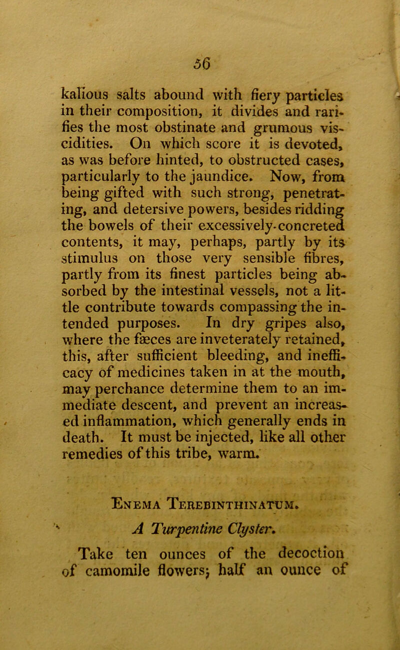 kafious salts abound with fiery particles in their composition, it divides and rari- lies the most obstinate and grumous vis* cidities. On which score it is devoted, as was before hinted, to obstructed cases, particularly to the jaundice. Now, from being gifted with such strong, penetrat- ing, and detersive powers, besides ridding the bowels of their excessively-concreted contents, it may, perhaps, partly by its stimulus on those very sensible fibres, partly from its finest particles being ab- sorbed by the intestinal vessels, not a lit- tle contribute towards compassing the in- tended purposes. In dry gripes also, where the faeces are inveterately retained, this, after sufficient bleeding, and ineffi- cacy of medicines taken in at the mouth, may perchance determine them to an im- mediate descent, and prevent an increas- ed inflammation, which generally ends in death. It must be injected, like all other remedies of this tribe, warm. Enema Terebinthinatum. A Turpentine Clyster, Take ten ounces of the decoction of camomile flowersj half an ounce of