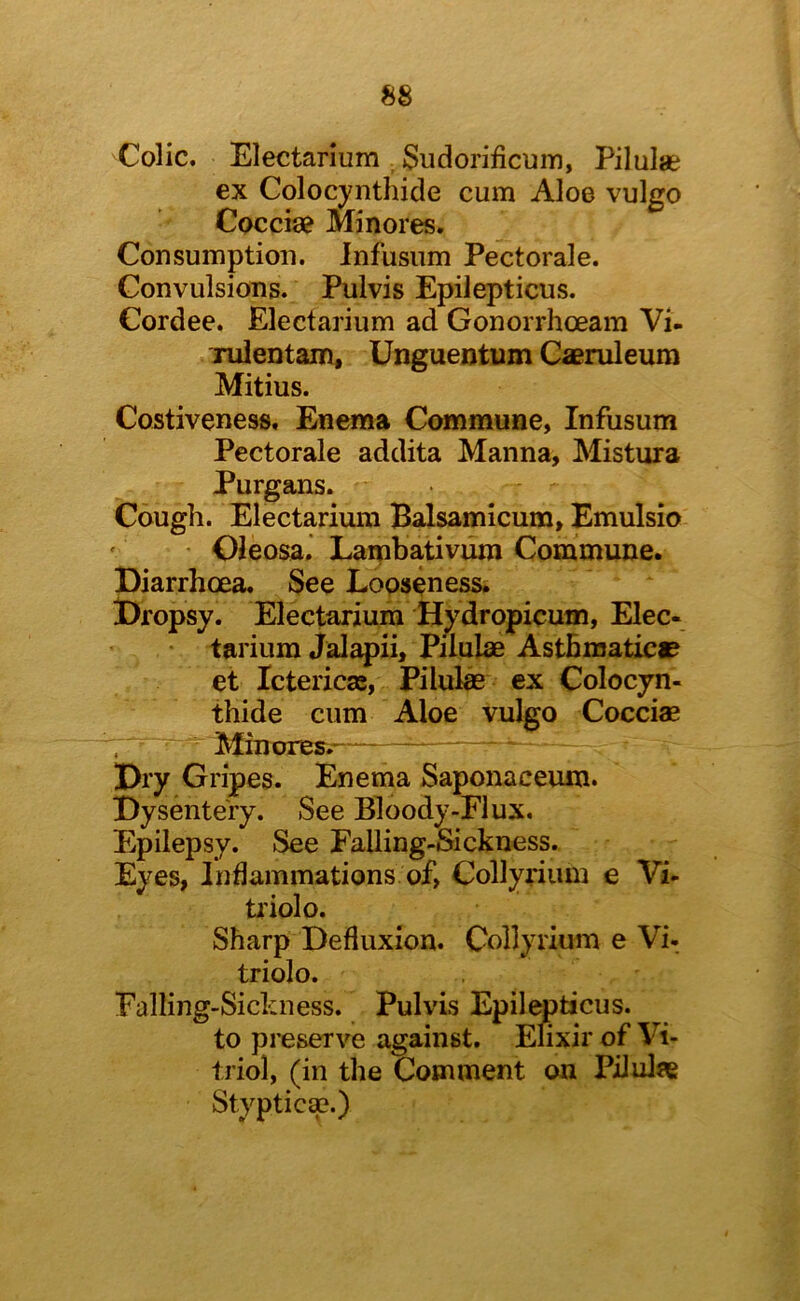 Colic. Electarium Sudorificum, Pilulae ex Colocynthide cum Aloe vulgo Cocciae Minores. Consumption, infusum Pectorale. Convulsions. Pulvis Epilepticus. Cordee, Electarium ad Gonorrhoeam Vi- Tulentam, Unguentum Caeruleum Mitius. Costiveness, Enema Commune, Infusum Pectorale addita Manna, Mistura Purgans. Cough. Electarium Balsamicum, Emulsio • Oleosa. Lambativiim Commune. Diarrhoea, See Looseness. Dropsy. Electarium Hydropicum, Elec- tarium Jalapii, Pilulae Asthmatic® et Ictericas, Pilufe ex Colocyn- thide cum Aloe vulgo Cocciae Minores.— Dry Gripes. Enema Saponaceuiu. Dysentery. See Bloody-Elux. Epilepsy. See Falling-Sickness. Eyes, Inflammations of, Collyrium e Vi- ti'iolo. Sharp Defluxion. Collyrium e Vi- triolo. Falling-Sickness. Pulvis Epilemticus. to preserve against. Elixir of Vi- triol, (in the Comment on Pilulae Styptic^.)