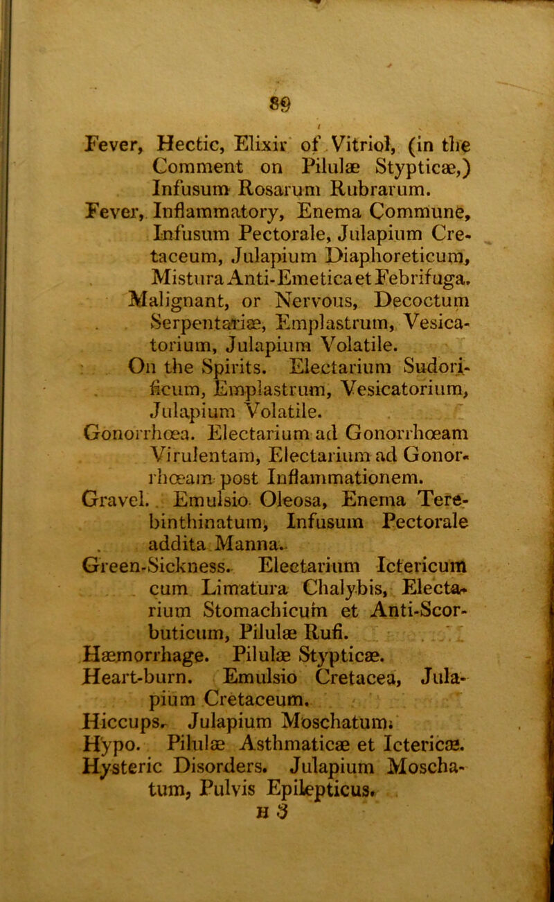 Fever, Hectic, Elixir' of.Vitriol, (in the Comment on Pilula? Stypticae,) Infusum Rosarum Rubrarum. Fever, Inflammatory, Enema Commune, Infusum Pectorale, Julapium Cre- taceum, Julapium Diaphoreticum, MisturaAnti-EmeticaetFebrifuga. Malignant, or Nervous, Decoctum Serpentai’iae, Emplastrum, Vesica- torium, Julapium Volatile. : • On the Spirits. Eiectarium Sudori- ficum, Emplastrum, Vesicatorium, Julapium Volatile. Gonorrhoea. Eiectarium ad Gonorrhoeam Virulentam, Eiectarium ad Conor- rha-am post luflammationem. Gravel.. Emulsio Oleosa, Enema Tere- binthinatuiui, Infusum Pectorale addita Manna.. Green-Sickness. Eiectarium Ictericum , cum Limatura Chalybis, Eiecta- rium Stomachicum et Anti-Scor- buticum, Pilulae Rufi. . . I Haemorrhage. Pilulae Stypticae. Heart-burn. Emulsio Cretacea, Jula- pium Cretaceum. HiccupSr Julapium Moschatumf Hypo. Pilulae Asthmaticae et Ictericae. Hysteric Disorders. Julapium Moscha- tum, Pulvis Epilepticus. H 3