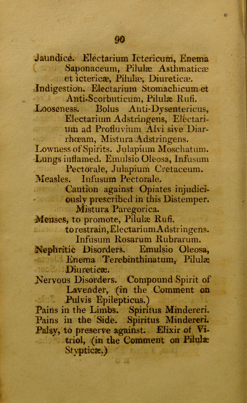 Jaundic^. Electarium Ictericum, Enema Saponaceum, Pilulae Asthmaticje et ictericae, Pilulse, Diiireticae. Indigestion. Electarium Stomachicum et Anti-Scorbuticum, Pilulae Riifi. Looseness. Bolus Anti-Dysentericus, Electarium Adstringens, Elbctari- iim ad Profluviiim Alvi sive Diar- rhoeam, Mistura Adstringens. Lowness of Spirits. Julapium Moschatum. Lungs inflamed. Emulsio Oleosa, Infusum Pectorale, Julapium Cretaceum. Measles. Infusum Pectorale. Caution against Opiates injudici- ously prescribed in this Distemper. Mistura Paregorica. MenseSj to promote, Pilulae Rufi. to restrain,Electarium Adstringens. Infusum Rosarum Rubrarum. J^ephritic Disorders. Emulsio Oleosa, Enema Terebinthinatum, Pilulse Diureticas. Llervous Disorders. Compound Spirit of Lavender, (in the Comment on Puivis Epilepticus.) Pains in the Limbs. Spiritus Mindereri, Pains in the Side. Spiritus MindererL Palsy, to preserve against. Elixir of Vi- triol, (in the Comment on Pilulie Stypticje.)