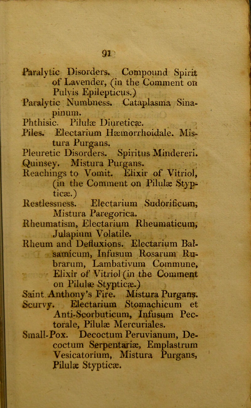 Paralytic Disorders. Compound Spirit of Lavender, (in the Comment on Pulvis Epilepticus.) Paralytic Numbness. Cataplasma Sina- pinum. Phthisic. Pilulse Diuretics. ‘ * • Piles, Electarium Hseinorrhoidale. Mis- tura Purgans. Pleuretic Disorders. Spiritus Mindereri, Quinsey. Mistura Purgans. Reachings to Vomit. Elixir of Vitriol, (in the Comment on Pilulae Styp* ticse.) Restlessness. Electarium Sudorificutn, Mistura Paregorica. Rheumatism, Electarium Rheumaticuin, Julapium Volatile. Rheum and Defluxions. Electarium Bal- samicum, Infusum Rosarum Ru- brariim, Lambativura Commune, Elixir of Vitriol (in the Comment on Pilulse Styptic^e.) Saint Anthony’s Fire. Mistura Purgans. Scurvy. Electarium Stomachicum et Anti-Scorbuticum, Infusum Pec- torale, Pilulse Mercuriales. Small-Pox. Decoctum Peruvianum, De- coctum Serpentariae, Emplastrum Vesicatorium, Mistura Purgans, Pilulac Stypticse.