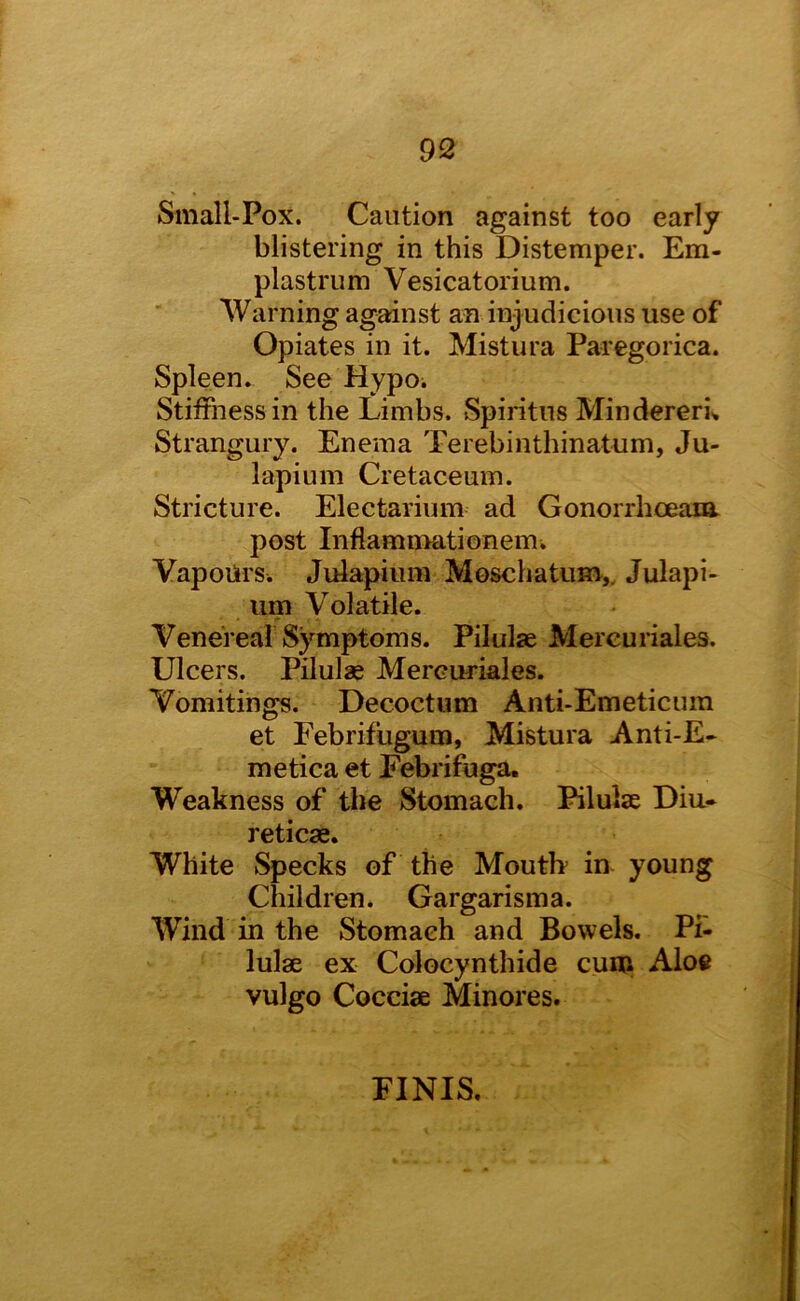 Small-Pox. Caution against too early blistering in this Distemper. Em- plastrum Vesicatorium. Warning against an injudicious use of Opiates in it. Mistura Paregorica. Spleen. See Mypoi StiiFnessin the Limbs. Spiritns Mindereru Strangury. Enema Terebinthinatum, Ju- lapium Cretaceum. Stricture. Electarium ad Gonorrhceam. post Inflamnmtionem. Vapoiirs. Julapium Moschatum,, Julapi- urn Volatile. Venereal Symptoms. Pilulse Mercuriales. Ulcers. Pilulae Mercuriales. Vomitings. Decoctiim Anti-Emeticum et Febrifugum, Mistura Anti-E* metica et Febrifuga. Weakness of the Stomach. Pilulae Diu- reticae. White Specks of the Moutb in young Children. Gargarisma. Wind in the Stomach and Bowels. P£- lulae ex Colocynthide cum Aloe vulgo Cocciae Minores. FINIS.