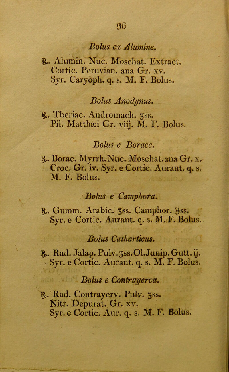 Bolus ex Alumhie, Alumin. Nuc. Moschat. Extract. Cortic. Peruvian, ana Gr. xv. Syr. Caryoph. q. s. M. E. Bolus. Bolus Anodynus, Theriac. Andromach. 5ss. Pil. Matthsei Gr. viij. M. F. Bolus. Bolus e Borace. Borac. Myrrh. Nuc. Moschat. ana Gt, x. Croc. Gt. iv. Syr. e Coitic. Aurant. q. s. M. F. Bolus. Bolzis e Camphora. Gumm. Arabic. 3ss. Camphoi*. 9ss. Syr. e Cortic. Aurant. q. s. M. F. Bolus. Bolus Catharlkus, 1^. Rad. Jalap. Pulv.5ss.01. Jump. Gutt.ij. Syr. e Cortic. Aurant. q^. s. M. F. Bolus. Bolus e Contrayerva. ]0i,. Rad. Contrayerv. Pulv. 3ss. Kitr. Depurat. Gr. xv. Syr, e Cortic. Aur. q. s. M. F. Bolus.