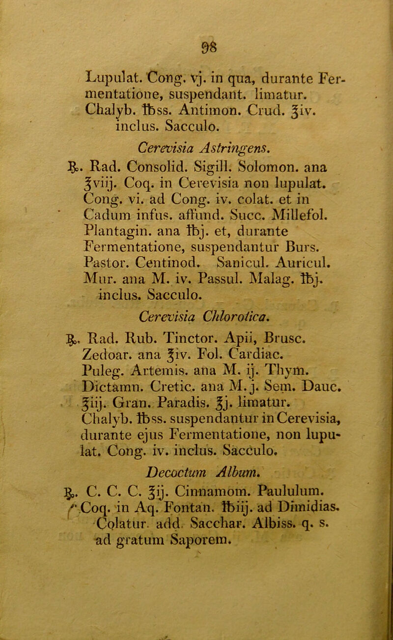 Lupulat. Cong. vj. in qua, durante Fer- mentatione, suspendant. limatur. Chalyb. tb ss. Antimon. Crud. ^iv. inclus. Sacculo. Cerevisia Astringens. Rad. Consolid. Sigill. Solomon, ana Jviij. Coq. in Cerevisia non lupulat. Cong. vi. ad Cong. iv. colat. et in Cadum infus. affiind. Succ. Millefol. Plantagin. ana Ibj. et, durante Fermentatione, suspendantur Burs. Pastor. Centinod. Sanicul. Auricul. Mur. ana M. iv. Passul. Malag. Ibj. inclus. Sacculo. Cerevisia Chloroiica, Rad. Rub. Tinctor. Apii, Brusc. Zedoar. ana Jiv. Fol. Cardiac. Puleg. Artemis, ana M. ij. Thym. Dictamn. Cretic. ana M. j. Sem. Dauc. giij. Gran. Paradis, ^j. limatur. Chalyb. Ibss. suspendantur in Cerevisia, durante ejus Fermentatione, non lupu« lat. Cong. iv. inclus. Sacculo. Decoctum Album, :gi,. C. C. C. Cinnamom. Paululum. ^*.Coq. in Aq. Fontan. tbiij. ad Dimidias. Cplatur. add. Sacchar. Albiss. q. s. ^d gratum Saporem.