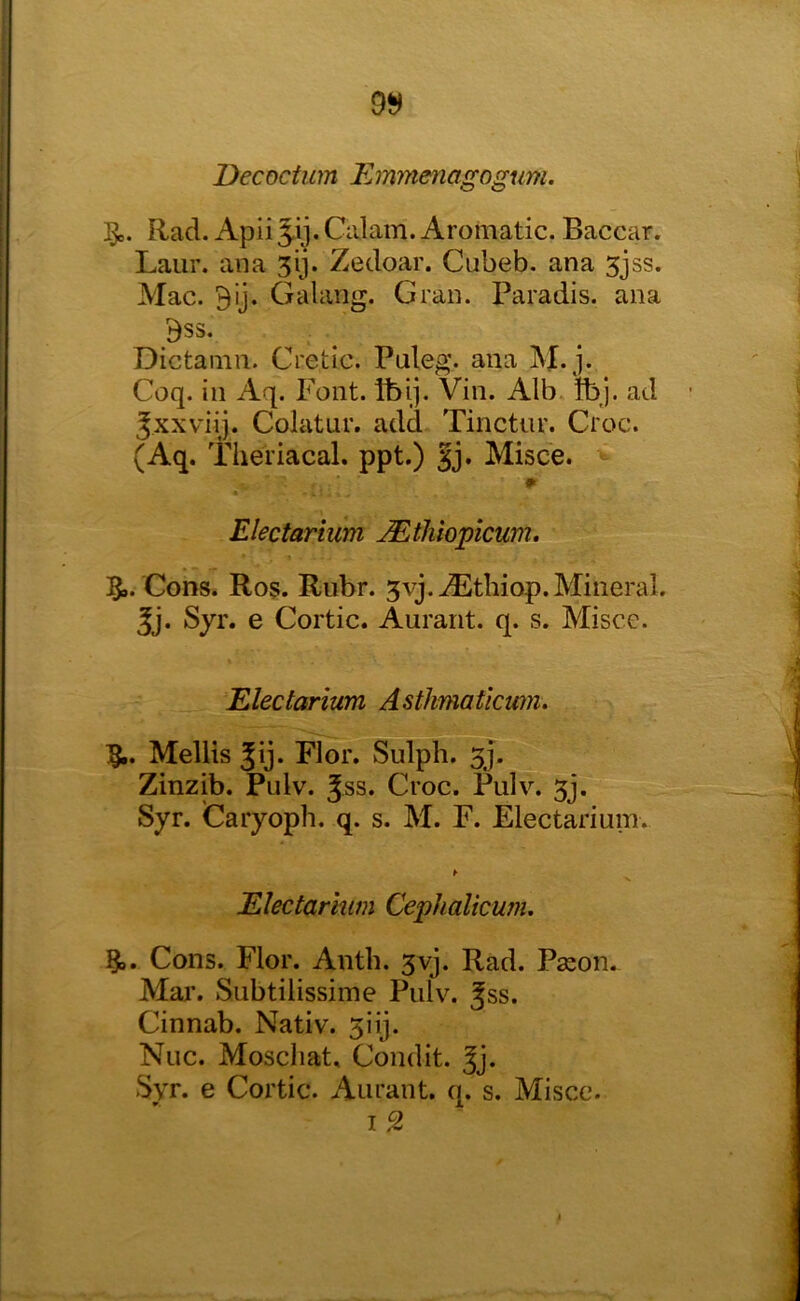 9^ Decoctum Emmenagogum. Rad. Apii 5-ij. Calam. Aromatic. Baccar. Laiir. ana 3ij. Zedoar. Cubeb. ana 5jss. Mac. Bij. Galang. Gran. Paradis, ana Bss. Dictamn. Cretic. Puleg. ana M*j* Coq. ill Aq. Font. Ibij. Vin. Alb. tbj. ad Jxxviij. Colatur. add Tinctur. Croc. (Aq. Theriacal. ppt.) |j. Misce. Electarium JEtliiopicum. 59. Cons. Ros. Rubr. 3vj.^tbiop. Mineral. 5j. Syr. e Cortic. Aurarit. q. s. Misce. Electarium Astkmaticwn. 5i. Mellis 5ij. Flor. Sulph. 3J. Zinzib. Pulv. Jss. Croc. Piilv. 3j. Syr. Caryoph. q. s. M. F. Electarium. ► Electarium Cephalicum, 5,. Cons. Flor. Anth. 3vj. Rad. Paion. Mai’. Subtilissime Pulv. Jss. Cinnab. Nativ. 3iij. Nuc. Moscliat, Condit. Jj. Svr. e Cortic. Aurant. q. s. Misce. I ^