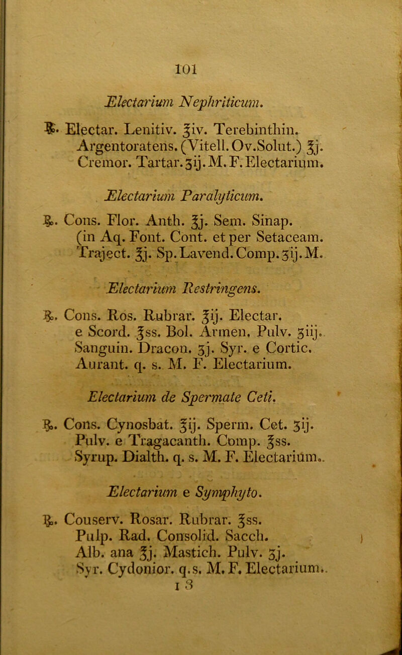 Electarium Nephriticum. Elpctar. Lenitiv. ^iv. Terebinthin. Argentoratens. (Vitell. Ov.Solut.) |j. Cremor. Tartar.3ij.M.F.Electarium. Electarium Earalyticim^ J§D. Cons. Flor. Anth. Jj. Sem. Sinap. (in Aq. Font. Cont. et per Setaceam. Traject. Jj. Sp.Lavend.Coinp.3ij.M. Electarium Restringens. Cons. Ros. Rubrar. Jij. Electar. e Scord. Jss. Bol. Armen. Piilv. giij. Sanguin. Dracon. 3j. Syr. e Cortic. An rant. q. s. M. F. Electarium. Electarium de Spermate Ceti. j?). CoiivS. Cynosbat. Jij. Sperm. Cet. 3ij. Pulv. e Tragacantli. Comp. Jss. Syrup. Dialth. q. s. M. F. Electariilm,. Electarium e Sympliyto. Couserv. Rosar. Rubrar. Jss. Pulp. Rad. Consolid. Saccb. Alb. ana ^j. Mastich. Pulv. 3j. Svr. Cydonior. q.s. M.F. Electarium.. I 8