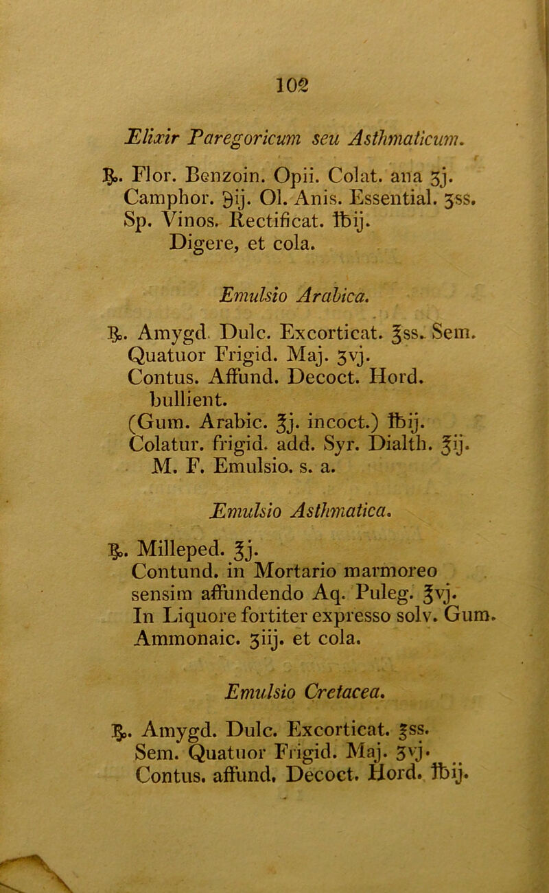 ILlixtr Paregorkum seu Asthmatkum. 5». Flor. Benzoin. Opii. Colat. ana 5j. Camphor. 9ij. Ol. Anis. Essential. 3ss. Sp. Vinos. Rectificat. Ibij. Digere, et cola. Emulsio Arahica. Amygd. Dulc. Excorticat. Jss^ Sem. Quatuor Frigid. Maj. 3vj. Contus. AfFund. Decoct. Hord. hullient. (Gum. Arabic. Jj. incoct.) ibij. Colatur. frigid, add. Syr. Dialth. 5y* M. F. Emulsio. s. a. Emuhio Asthmatka, Igo. Milleped. Jj* Contund, in Mortario marmoreo sensim affundendo Aq. Puleg. ^vj. In Liquore fortiter expresso solv. Gum. Ammonaic. 3iij. et cola. Emulsio Cretacea, Amygd. Dulc. Excorticat. |ss. Sem. Quatuor Frigid. Maj. 3vj. Contus. afFund, Decoct. Hord. ibij.