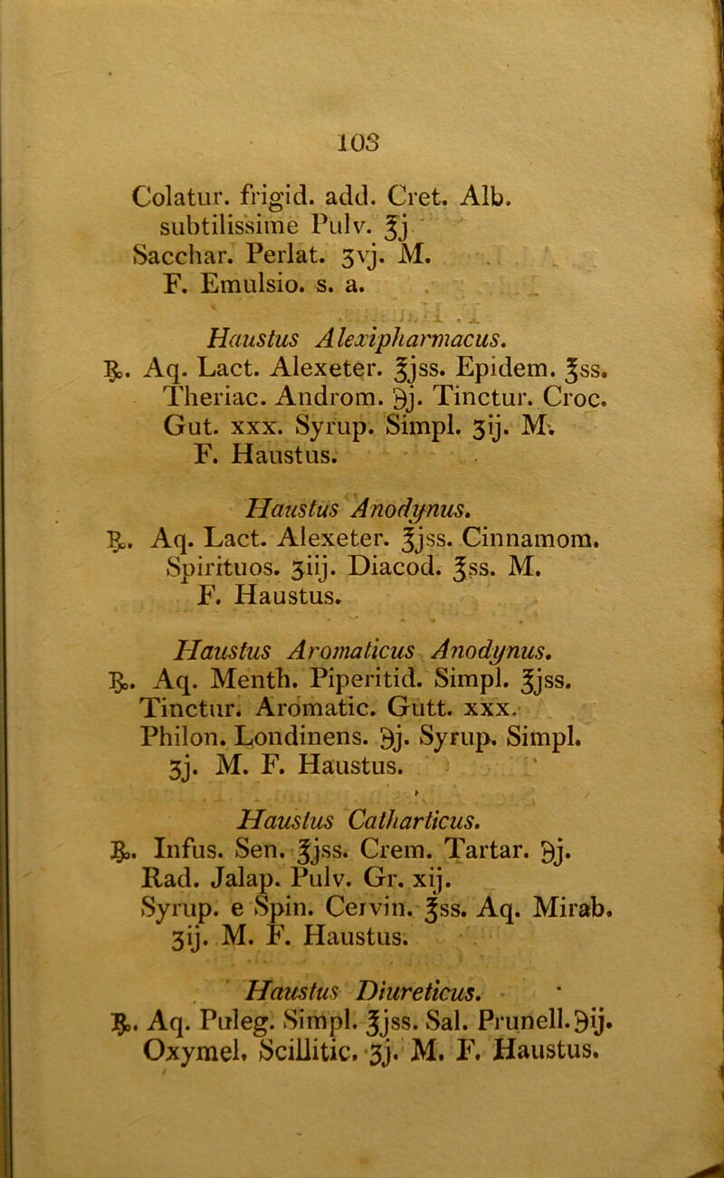 Colatur. frigid, add. Cret. Alb. subtilissime Pulv. ' Sacchar. Perl at. 3vj. M. F. Emulsio. s. a. Haustus A lexipharmacus. 5,. Aq. Lact. Alexeter. Jjss. Epidem. Jss. Theriac. Androm. 9j. Tinctur. Croc. Gut. XXX. Syrup. Simpl. 3ij. M'. F. Haustus. Haustus Anody^nus. Aq. Lact. Alexeter. ^jss. Cinnamora. Spirituos. 3iij. Diacod. Jss. M. F. Haustus. Haustus Aromaticus Anodynus, 5o. Aq. Menth. Piperitid. Simpl. Jjss. Tinctur. Aromatic. Gutt. xxx. Philon. Londinens. ^j. Syrup. Simpl. 3j. M. F. Haustus. Haustus Catharticus. Infus. Sen. Jjss. Crem. Tartar, ^j. Rad. Jalap. Pulv. Gr. xij. Syrup, e Spin. Cervin. ^ss. Aq. Mirab. 3ij. M. F. Haustus. Haustus Diureticus. Aq. Puleg. Simpl. Jjss. Sal. Prunell.Bij. Oxymel. SciUitic.*3j. M. F. Haustus.