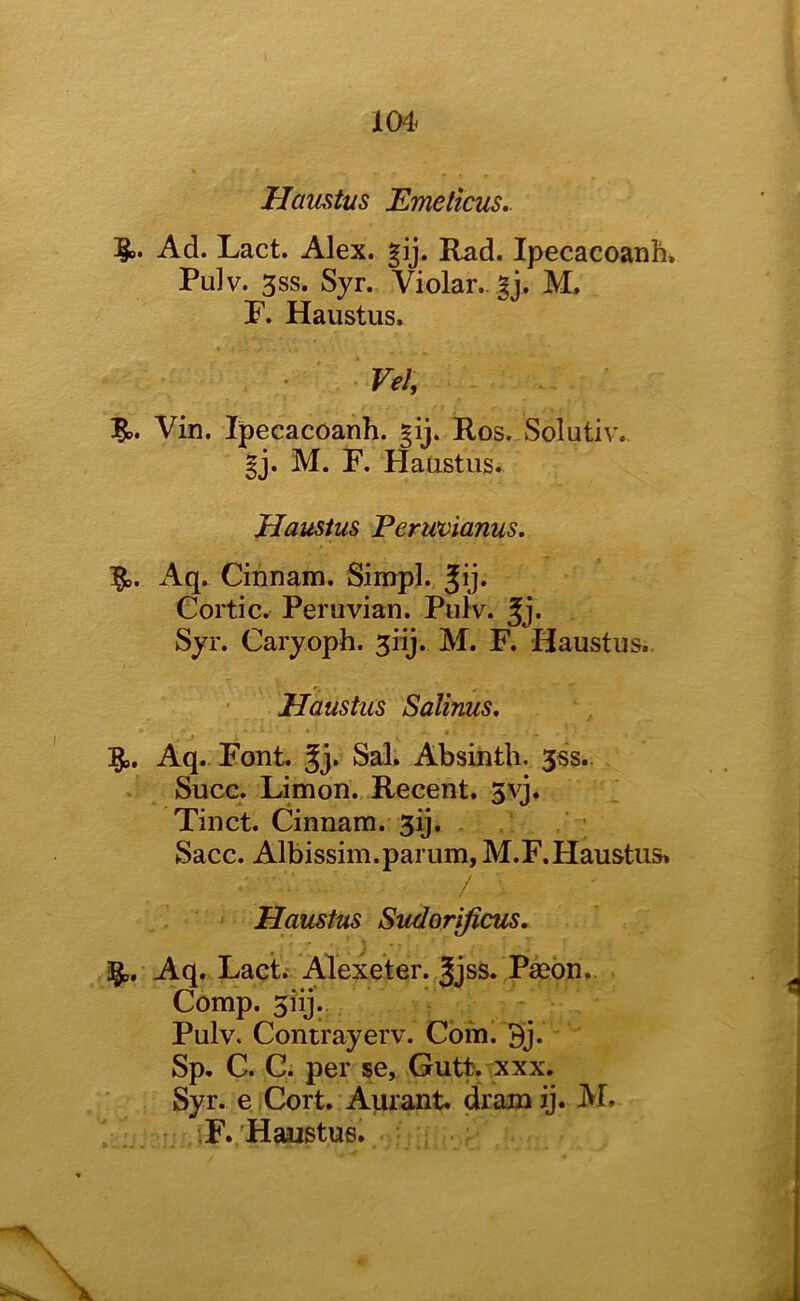 104^ Haustus Emeticus.. Ad. Lact. Alex. gij. Rad. Ipecacoanh, Pulv. 3SS. Syr. Violar.. |j. M. F. Haustus. ^ Vel, 5,. Vin. Ipecacoanh. Ros. Solutiv. §j. M. F. Haustus. Haustus Permianus, Ig^. Aq. Cinnam. Simpl. Jij. Cortic. Peruvian. Pulv. Jj. Syr. Caryoph. 5iij. M. F. Haustus.. Haustus Salims, Aq. Font. Jj. Sal. Absinth. 3ss.. Succ. Limon., Recent. 3vj. Tinct. Cinnam. 3ij. Sacc. Albissim.parum, M.F.Haustus. / Haustus Sudorificus, ags, Aq. Lact. Alexeter. Jjss. Paeon,. Comp. 3iij. - Pulv. Contrayerv. Corn. 3j. Sp, C. C. per se, Gutt. xxx. Syr. e Cort. Aurant. dramij. M. ■F./Haustus.