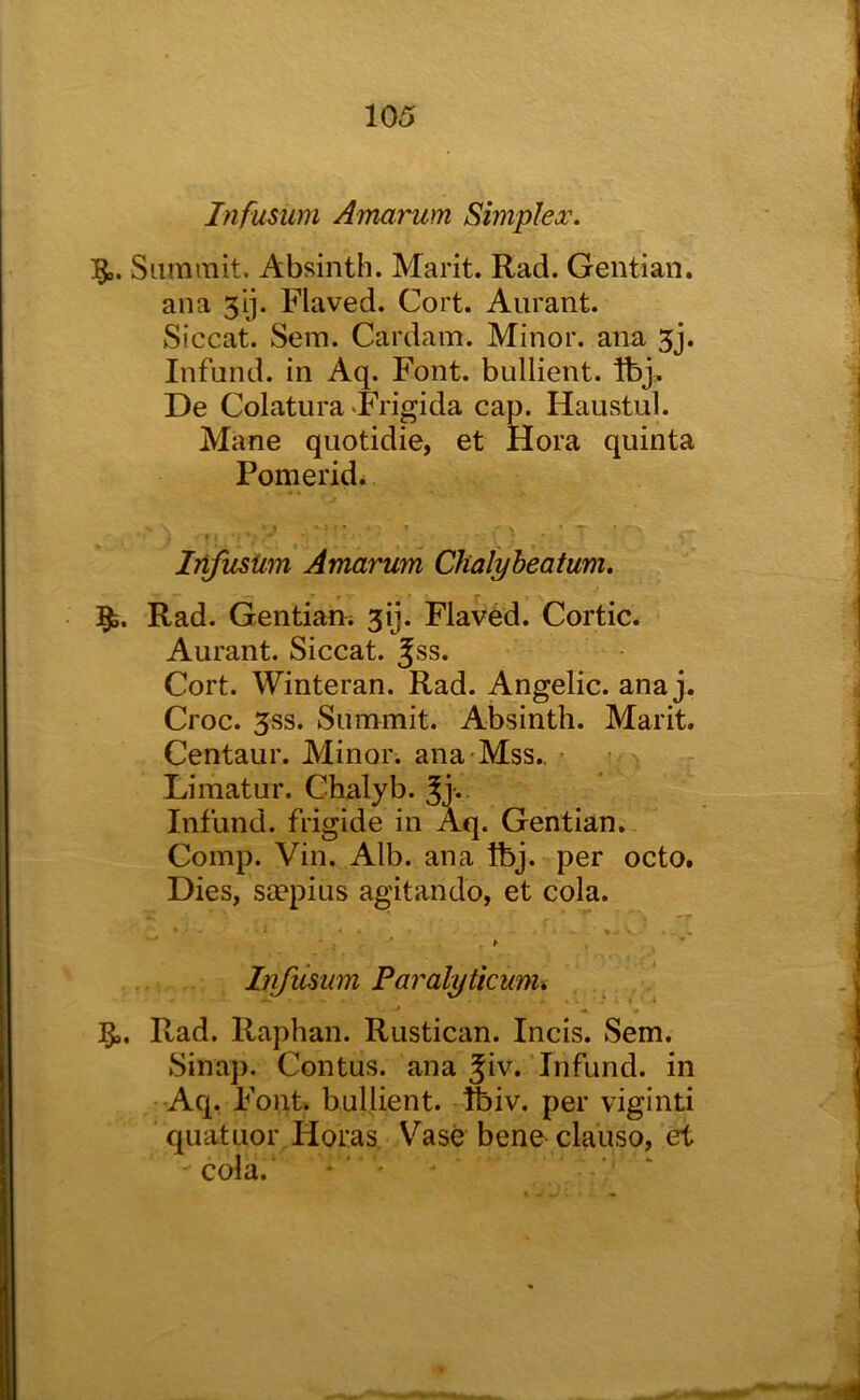Infusum Amarum Simplex. Summit. Absinth. Marit. Rad. Gentian, ana 51]. Flaved. Cort. Aurant. Siccat. Sem. Cardam. Minor, ana 5j. Infund, in Aq. Font, bullient. Ibj, De Colatura «Frigida cap. Haustul. Mane quotidie, et Hora quinta Pomerid* Infusiim Amarum Chalyheatum. 5^. Rad. Gentian; jij. Flaved. Cortic. Aurant. Siccat. Jss. Cort. Winteran. Rad. Angelic, ana j. Croc. 5SS. Summit. Absinth. Marit. Centaur. Minor, ana'Mss.. • ? Limatur. Chalyb. Infund, frigide in Aq. Gentian. Comp. Vin. Alb. ana Ibj. per octo. Dies, saepius agitando, et cola. Infiisum Paralyticum% * ^ ♦ Rad. Raphan. Rustican. Incis. Sem. Sinap. Contus. ana Jiv. Infund, in -Aq, Font bullient. ftiv. per viginti quatuor Horas, V^ase bene^clauso, et cola. * ‘ '