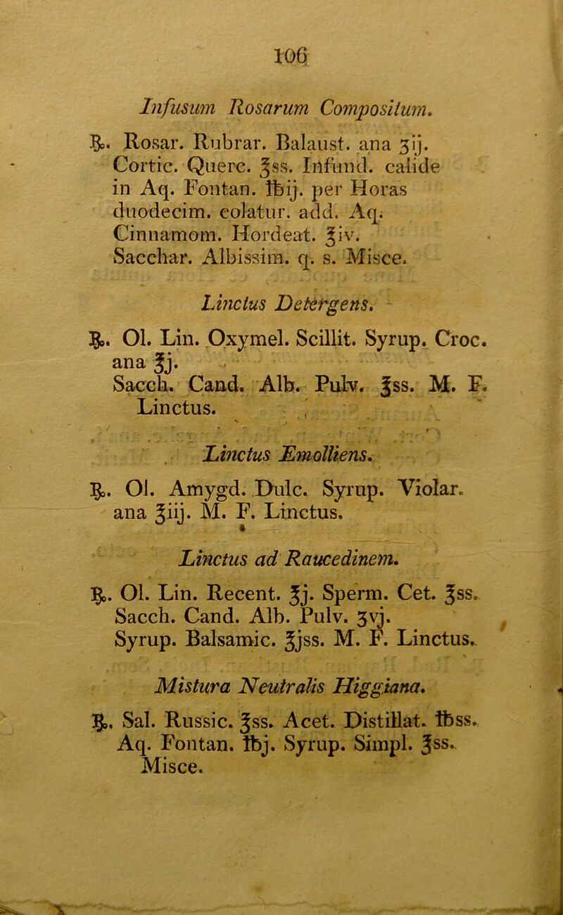 Infusum Rosarum Composilum. Rosar. Rubrar. Balaust. ana Cortic. Qaerc. ^ss. Infuncl. calide in Aq. Fontan. Ibij. per Horas duodecim. colatur. add. Aq; Cinnamom. Hordeat. Jiv. Sacchar. Albissira. q. s. Misce. Linctus Detef'gens. 5®. 01. Lin. Oxymel. Scillit. Syrup. Croc, ana Jj. S^ch. Cand.. Alb. Puhr. Jss. M. F. Linctus. , Linctus EmolUens, ]go. Ol. Amygd. Dulc. Syrup. Violar. ana Jiij* M. F. Linctus. Linctus ad Raucedinem, ]^i>. Ol. Lin. Recent. Jj. Sperm. Cet. Jss. Sacch. Cand. Alb. Pulv. 3^. Syrup. Balsamic. Jjss. M. F. Linctus.. Mistura Neuiralis Higgiana* Sal. Russic. ^ss. Acet. Distillat. Ibss. Aq. Fontan. Ibj. Syrup. Simpl. Jss. Misce.