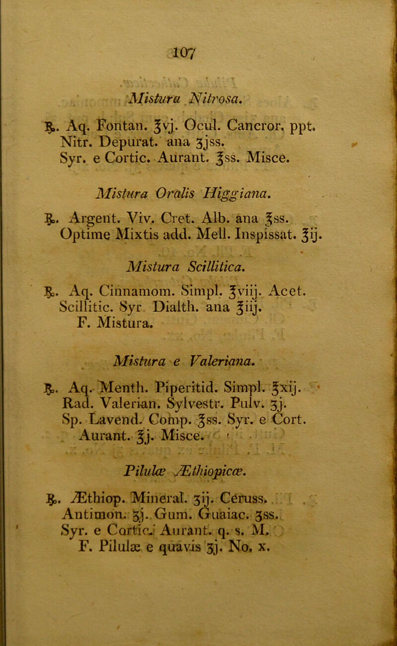 Misturu Nitt'osa. t ♦ ■ 1 15.. Aq. Fontan. Jvj. Ocul. Cancror, ppt. Nitr. Depurat. ana 3jss. Syr. e Cortic. Aurant. Jss. Misce. Mistura Oralis Higgiana, 5.. Argent. Viv. Cret. Alb. ana Jss. Optime Mixtis add. Mell. Inspissat. « Mistura Scillitica. Aq. Cinnamom. Simpl. Jvdij. Acet. Scillitic. Syr Dialth. ana Jiij. F. Mistura. Mistxira e Valeriana, * 5.. Aq. Menth. Piperitid. Simpl. ^xij. * Rad. Valerian. Sylvestr. Pulv. 3j. Sp. Lavend. Comp. Jss. Syr. e Cort. Aurant. Misce.^;^ v • ’ i - Tilulce JEtJiiopicce. ^thiop. Mineral. 30. Ceruss. Antimon. Oum. Guaiac. 3ss. Syr. e CorticJ Aurant. q. s. M./ F. Pilulje e qua vis'3j. No. x.