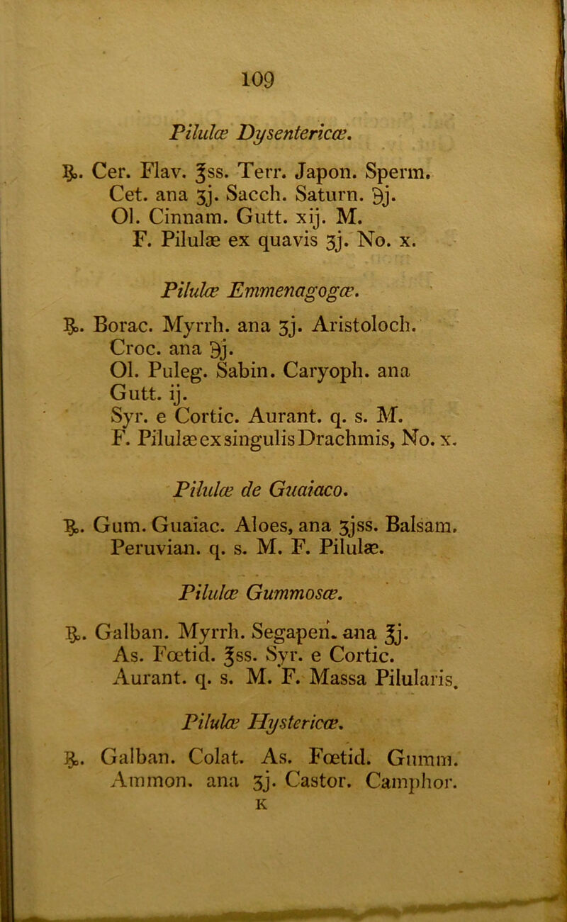 Filuloe Dysentences. Cer. Flav. ^ss. Terr. Japon. Sperm. Cet. ana 3j. Sacch. Saturn. 9j. Ol. Cinnain. Gutt. xij. M. F. Pilulae ex quavis sj.'No. x. Piluke Emmenagogee. Borac. Myrrh, ana 3j. Aristoloch. Croc, ana Bj. Ol. Puleg. Sabin. Caryoph. ana Gutt. ij. Syr. e Cortic. Aurant. q. s. M. F. Pilulffi ex singulis Drachmis, No. x, Pilulce de Guaiaco. Gum. Guaiac. Aloes, ana 3jss. Balsam, Peruvian, q. s. M. F. Pilulae, Pilulce Gummosce. 5,. Galban. Myrrh. Segapen. ana As. Foetid. Jss. Syr. e Cortic. Aurant. q. s. M. F. Massa Pilularis. Pilulce Hystericce. Galban. Colat. As. Foetid. Gumm. Ammon, ana 3j. Castor. Camj)hor.