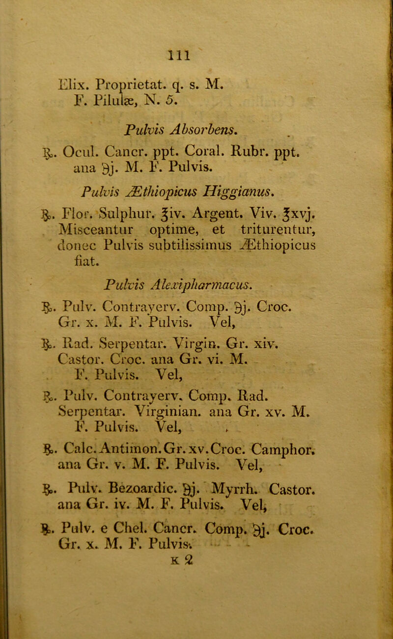 Elix. Proprietat. q. s. M. F. Piliilse, N. 5. Fulvis Ahsorhens, Ocul. Cancr. ppt. Coral. Ruhr. ppt. ana Bj. M. F. Pul vis. - ' Pulvis Mthiopicus Higgianus, §,. Fior. Sulphur, ^iv. Argent. Viv. Jxvj. Misceantur optime, et triturentur, donee Pulvis subtilissimus ^thiopicus fiat. Fulvis Alexipliarmacus, 5,. Pnlv. Contrayerv. Comp. 9j. Croc. Gr. X. M. F. Pulvis. Vel, Rad. Serpentar. Virgin. Gr. xiv. Castor. Croc, ana Gr. vi. M. F. Pulvis. Vel, Pulv. Contrayerv. Comp. Rad. Serpentar. Virginian, ana Gr. xv. M. F. Pulvis. Vel, Calc. Antimon.Gr. XV.Croc. Camphor, ana Gr. v. M. F. Pulvis. Vel, §,. Pulv. Bezoardic. Bj.' Myrrh. Castor, ana Gr. iv. M. F, Pulvis. Veli Pulv. e Chel. Cancr. Comp. Bi. Croc. Gr. X. M. F. Pulvis-. K 2