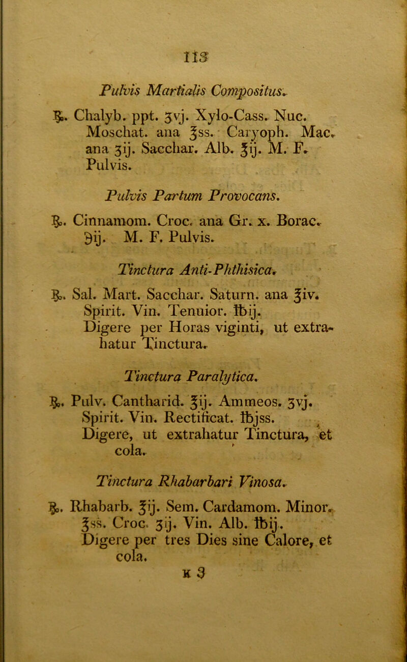 ns Pulvis Martialis Compositus^ Chalyb. ppt. 5vj. Xylo-Cass. Nuc. Moschat. ana Jss. • Caryoph. Mac, ana 3ij. Sacchar. Alb. 5y* Pulvis. Pidvis Partum Provocans, Cinnamom. Croc, ana Gi\ x. Borac. M. F. Pulvis. Tinctura AntuPhthisica, ’ 5^. Sal. Mart. Sacchar. Saturn, ana Jiv* Spirit. Vin. Tenuior. Ibij. Digere per Horas viginti, ut extra- hatur Xinctura.^ Tinctura Paralytica, §>. Pulv. Cantharid. Jij. Ammeos, 3vj. Spirit. Vin. Rectiticat. Ibjss. Digere, ut extrahatur Tinctura, et cola. Tinctura Rhabarhari Vinosa,. Rhabarb. Jy* Sem. Cardamom. Minoiv ^ss. Croc. 3ij. Vin. Alb. tbij. Digere per tres Dies sine Calore, et cola. k3