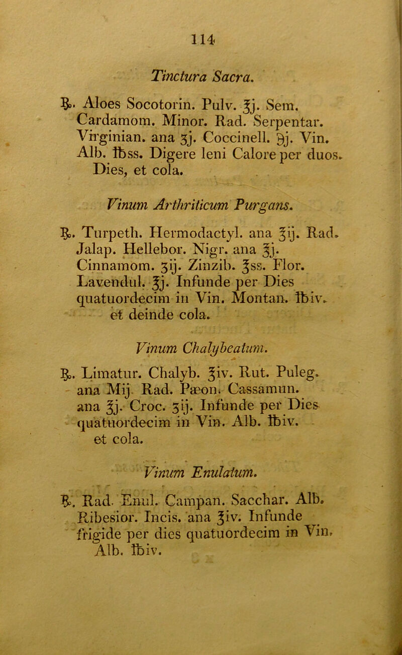 Tinctura Sacra. Aloes Socotorin. Pulv. Jj. Sem. Cardamom. Minor. Rad. Serpentar. Virginian, ana 5j. Coccinell. Vin. Alb. Ibss. Digere leni Galore per duos. Dies, et cola. Vinum Arthriticum Purgans. 5^. Tiirpetli. Hermodactyl. ana Jij* Rad. Jalap. Hellebor. Nigr. ana Cinnamom. 3ij. Zinzib. Jss. Flor. Lavendul. Infunde per Dies quatuordecim in Vin. Montaii. Ibiv. et deinde cola. Vinum Chalyheatiim. Limatur. Chalyb. Rut. Puleg. - ana Mij. Rad. Paeon» Cassamiin. ana Croc. 5ij. Infunde per Dies quatuordecim in Vin. Alb. ibiv. et cola. Vinum Enulaium. Rad. Enul. Campan. Sacchar. Alb. Ribesior. Incis. ana ^iv. Infunde frigide per dies quatuordecim in Vin. Alb. ibiv.