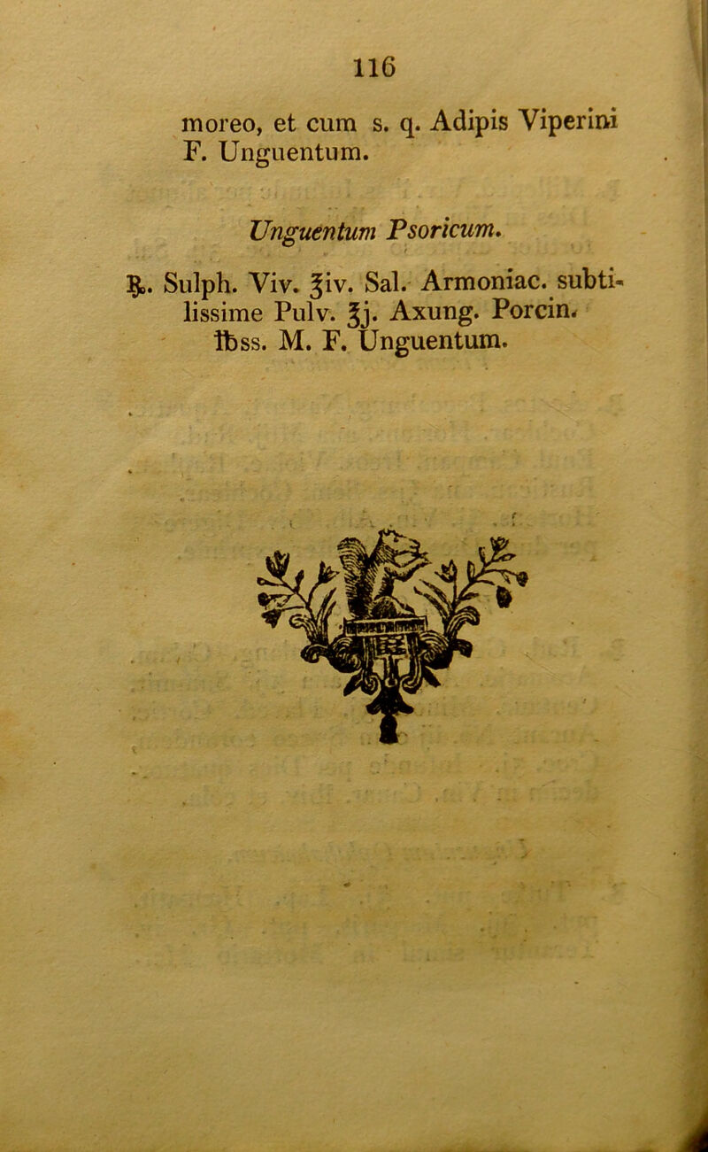 moreo, et cum s. q. Adipis Viperim F. Unguentum. Unguentum Psoricum, f 5^. Siilph. Viv* Jiv. Sal. Armoniac. subti- lissime Pulv. Jj. Axung. Porcin* tbss. M. F. Unguentum. i I