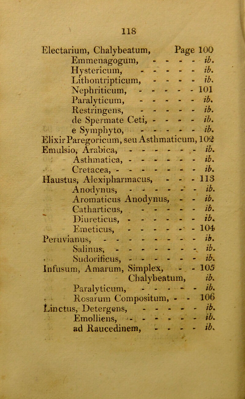 Electarium, Chalybeatum, Page 100 Emmenagogum, - ib, Hystericum, ib, Lithontripticum, - - - - ib. Nephriticum, 101 Paralyticum, ib, Restringens, ib. de Spermate Ceti, - - - - ib, e Symphyto, - - - - - ib. Elixir Paregoricum, seu Asthmaticum, 10^ Emulsio, Arabica, ib, Asthmatica, Cretacea, ib, Haustus, Alexipharmacus, - - - 113 Anodynus, - ----- ib. Aromaticus Anodynus, - - ib. Catharticus, . .... ib, Diureticus, - - - - - - ib, Emeticus, -104 Peruvianus, ib, Salinus, ib. • Sudoribcus, ib, Infusum, Amarum, Simplex, - - 105 Chalybeatum, ib. Paralyticum, ----- /i. ' ' Rosarum Compositum, - - 106 Linctus, Detergens, ib, Emolliens, - - - - - - ib, ad Raucedinem, - - - - ib.