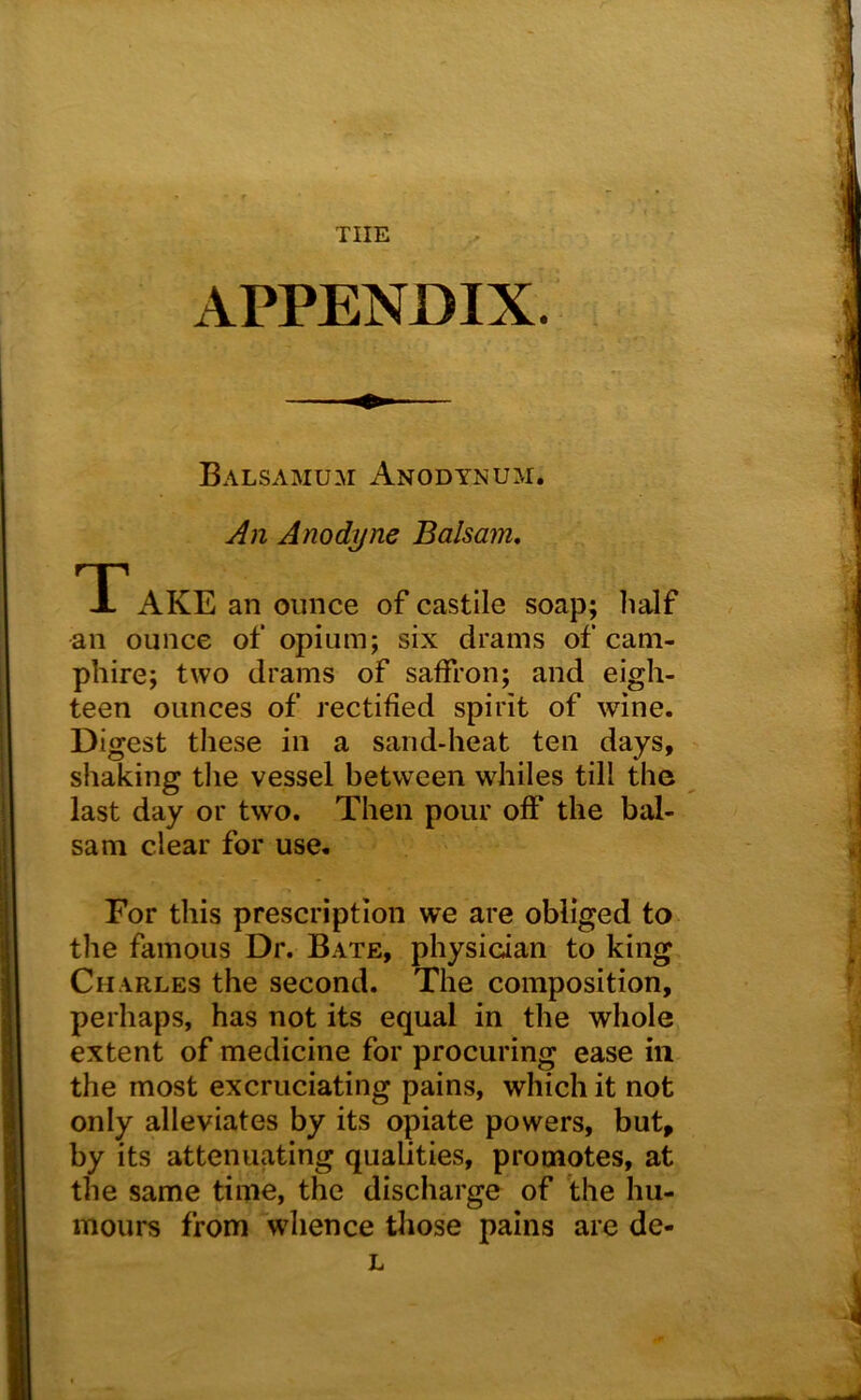 THE APPENDIX. Balsamum Anodynum. An Anodyne Balsam, T AKE an ounce of castile soap; half an ounce of opium; six drams of cam- pliire; two drams of saffron; and eigh- teen ounces of rectified spirit of wine. Digest these in a sand-heat ten days, shaking tlie vessel between whiles till the last day or two. Then pour off the bal- sam clear for use. For this prescription we are obliged to tlie famous Dr. Bate, physician to king Charles the second. The composition, perhaps, has not its equal in the whole extent of medicine for procuring ease in the most excruciating pains, which it not only alleviates by its opiate powers, but, by its attenuating qualities, promotes, at the same time, the discharge of the hu- mours from whence those pains are de- L