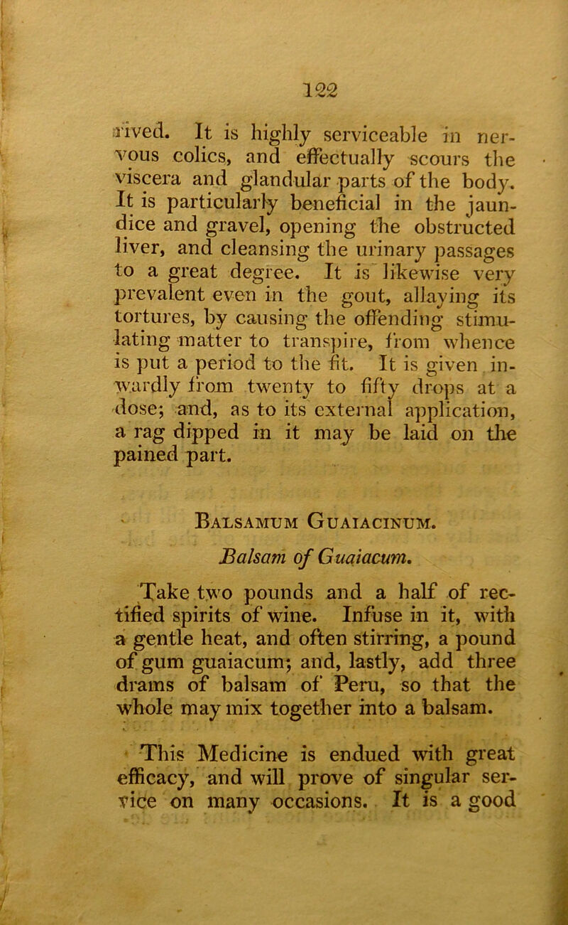 ;rived. It is highly serviceable in ner- vous colics, and effectually scours the viscera and glandular parts of the body. It is particularly beneficial in the jaun- dice and gravel, opening tlie obstructed liver, and cleansing the urinary passages to a great degree. It is likewise very prevalent even in the gout, allaying its tortures, by causing the offending stunu- lating matter to trans])ire, from whence is put a period to the fit. It is given in- vvardly from twenty to fifty drops at a dose; and, as to its external application, a rag dipped in it may be laid on tlie pained part. Balsamtjm Guaiacinum. Balsam of Guajacum. Take two pounds and a half of rec- tified spirits of wine. Infuse in it, with a gentle heat, and often stirring, a pound of gum guaiacum; and, lastly, add three drams of balsam of Peru, so that the whole may mix together into a balsam. This Medicine is endued with great efficacy, and wiU prove of singular ser- vice on many occasions. It is a good